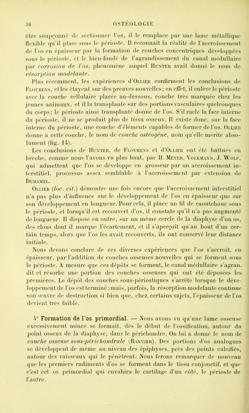 être soupçonné de sectionner l’os, il le remplace par une lame métallique flexible qu’il place sous le périoste. Il reconnaît la réalité de l’accroissement de l’os en épaisseur par la formation de couches concentriques développées sous le périoste, et le bien-fondé de l’agrandissement du canal médullaire par corrosion de /’os, phénomène auquel IIunter avait donné le nom de résorption modelante. Plus récemment, les expériences d’OiLiER confirment les conclusions de Flourens, et les étayent sur des preuves nouvelles ; en effet, il enlève le périoste avec la couche cellulaire placée au-dessous, couche très marquée chez les jeunes animaux, et il la transplante sur des portions vasculaires quelconques du corps; le périoste ainsi transplanté donne de l’os. S’il racle la face interne du périoste, il ne se produit plus de tissu osseux. Il existe donc, sur la face interne du périoste, une couche d’éléments capables de former de l’os. Ollier donne à cette couche, le nom de couche ostéogène, nom qu’elle mérite abso- lument (fig. 14). Les conclusions de IIunter, de Flourens et d’OuLiER ont été battues en brèche, comme nous l’avons vu plus haut, par H. Meyer, Volkmann, J. Wolf, qui admettent que l’os se développe en grosseur par un accroissement in- terstitiel, processus assez semblable à l’accroissement par extension de Duhamel. Ollier [loc. cit.) démontre une fois encore que l’accroissement interstitiel n’a pas plus d’influence sur le développement de l’os en épaisseur que sur son développement en longueur. Pour cela, il place un fil de caoutchouc sous le périoste, et lorsqu’il est recouvert d’os, il constate qu’il n’a pas augmenté de longueur. Il dispose en outre, sur un même cercle de la diaphyse d’un os, des clous dont il marque l’écartement, et il s’aperçoit qu’au bout d’un cer- tain temps, alors que l’os les avait recouverts, ils ont conservé leur distance initiale. Nous devons conclure de ces diverses expériences que l’os s’accroît, en épaisseur, par l’addition de couches osseuses nouvelles qui se forment sous le périoste. A mesure que ces dépôts se forment, le canal médullaire s'agran- dit et résorbe une portion des couches osseuses qui ont été déposées les premières. Le dépôt des couches sous-périostiques s’arrête lorsque le déve- loppement de l’os est terminé ; mais, parfois, la résorption modelante continue son œuvre de destruction si bien que, chez certains sujets, l’épaisseur de l’os devient très faible. 4*^ Formation de l’os primordial. — Nous avons vu qu’une lame osseuse excessivement mince se formait, dès le début de l’ossification, autour du point osseux de la diaphyse, dans le périchondre. On lui a donné le nom de couche osseuse sous-périchondrale (Ranvier). Des portions d’os analogues se développent de même au niveau des épiphyses, près des points calcifiés, autour des vaisseaux qui le pénètrent. Nous ferons remarquer de nouveau que les premiers rudiments d’os se forment dans le tissu conjonctif, et que c’est cet os primordial qui envahira le cartilage d’un côté, le périoste de l’autre.