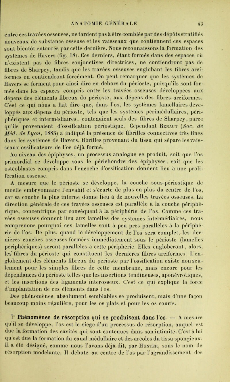 entre ces travées osseuses, ne tardent pas à être comblés par des dépôts stratifiés nouveaux de substance osseuse et les vaisseaux que contiennent ces espaces sont bientôt entourés par cette dernière. Nous reconnaissons la formation des systèmes de Havers (fig. 18). Ces derniers, étant formés dans des espaces où n’existent pas de fibres conjonctives directrices, ne contiendront pas de fibres de Sharpey, tandis que les travées osseuses englobant les fibres arci- formes en contiendront forcément. On peut remarquer que les systèmes de Havers se forment pour ainsi dire en dehors du périoste, puisqu’ils sont for- més dans les espaces compris entre les travées osseuses développées aux dépens des éléments fibreux du périoste, aux dépens des fibres arciformes. C’est ce qui nous a fait dire que, dans l’os, les systèmes lamellaires déve- loppés aux dépens du périoste, tels que les systèmes périmédullaires, péri- phériques et intermédiaires, contenaient seuls des fibres de Sharpey, parce qu’ils provenaient d’ossification périostique. Cependant Renaut {Soc. de Méd. de Lyon., 188S) a indiqué la présence de fibrilles connectives très fines dans les systèmes de Havers, fibrilles provenant du tissu qui sépare les vais- seaux ossificateurs de l’os déjà formé. Au niveau des épiphyses, un processus analogue se produit, soit que l’os primordial se développe sous le périchondre des épiphyses, soit que les ostéoblastes compris dans l’encoche d’ossification donnent lieu à une proli- fération osseuse. A mesure que le périoste se développe, la couche sous-périostique de moelle embryonnaire l’envahit et s’écarte de plus en plus du centre de l’os, car sa couche la plus interne donne lieu à de nouvelles travées osseuses. La direction générale de ces travées osseuses est parallèle à la couche périphé- rique, concentrique par conséquent à la périphérie de l’os. Comme ces tra- vées osseuses donnent lieu aux lamelles des systèmes intermédiaires, nous comprenons pourquoi ces lamelles sont à peu près parallèles à la périphé- rie de l’os. De plus, quand le développement de l’os sera complet, les der- nières couches osseuses formées immédiatement sous le périoste (lamelles périphériques) seront parallèles à cette périphérie. Elles engloberont, alors, lesfibres du périoste qui constituent les dernières fibres arciformes. L’en- globement des éléments fibreux du périoste par l’ossification existe non seu- lement pour les simples fibres de cette membrane, mais encore pour les dépendances du périoste telles que les insertions tendineuses, aponévrotiques, et les insertions des ligaments interosseux. C’est ce qui explique la force d’implantation de ces éléments dans l’os. Des phénomènes absolument semblables se produisent, mais d’une façon beaucoup moins régulière, pour les os plats et pour les os courts. Phénomènes de résorption qui se produisent dans l’os. — A mesure qu’il se développe, l’os est le siège d’un processus de résorption, auquel est due la formation des cavités qui sont contenues dans son intimité. C’est à lui qu’est due la formation du canal médullaire et des aréoles du tissu spongieux. Il a été désigné, comme nous l’avons déjà dit, par Hunter, sous le nom de résorption modelante. Il débute au centre de l’os par l’agrandissement des