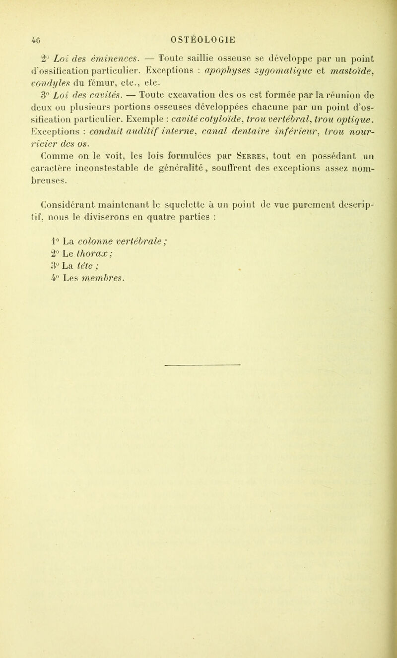 Loi des éminences. — Toute saillie osseuse se développe par un point d’ossification particulier. Exceptions : apophyses zygomaticpie et mastoïde, condyles du fémur, etc., etc. 3® Loi des camlés. — Toute excavation des os est formée par la réunion de deux ou plusieurs portions osseuses développées chacune par un point d’os- sifîcation particulier. Exemple : cavité cotyloïde^ trou vertébral^ trou opticjue. Exceptions : conduit auditif interne., canal dentaire inférieur^ trou nour- ricier des os. Comme on le voit, les lois formulées par Serres, tout en possédant un caractère inconstestable de généralité, souffrent des exceptions assez nom- breuses. Considérant maintenant le squelette à un point de vue purement descrip- tif, nous le diviserons en quatre parties : 1° La colonne vertébrale ; Le thorax ; 3° La tête ; 4® Les membres.