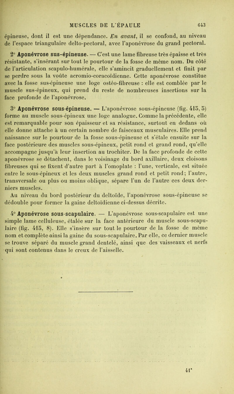 épineuse, dont il est une dépendance. En avant, il se confond, au niveau de l’espace triangulaire delto-pectoral, avec l’aponévrose du grand pectoral. 2*^ Aponévrose sus-épineuse. — C’est une lame fibreuse très épaisse et très résistante, s’insérant sur tout le pourtour de la fosse de même nom. Du côté de l’articulation scapulo-humérale, elle s’amincit graduellement et finit par se perdre sous la voûte acromio-coracoïdienne. Cette aponévrose constitue avec la fosse sus-épineuse une loge ostéo-fibreuse : elle est comblée par le muscle sus-épineux, qui prend du reste de nombreuses insertions sur la face profonde de l’aponévrose. 3^^ Aponévrose sous-épineuse. — L’aponévrose sous-épineuse (fig. 415, 5) forme au muscle sous-épineux une loge analogue. Comme la précédente, elle est remarquable pour son épaisseur et sa résistance, surtout en dedans où elle donne attache à un certain nombre de faisceaux musculaires. Elle prend naissance sur le pourtour de la fosse sous-épineuse et s’étale ensuite sur la face postérieure des muscles sous-épineux, petit rond et grand rond, qu’elle accompagne jusqu’à leur insertion au trochiter. De la face profonde de cette aponévrose se détachent, dans le voisinage du bord axillaire, deux cloisons fibreuses qui se fixent d’autre part à l’omoplate : l’une, verticale, est située entre le sous-épineux et les deux muscles grand rond et petit rond; l’autre, transversale ou plus ou moins oblique, sépare l’un de l’autre ces deux der- niers muscles. Au niveau du bord postérieur du deltoïde, l’aponévrose sous-épineuse se dédouble pour former la gaine deltoïdienne ci-dessus décrite. 4*^ Aponévrose sous-scapulaire. — L’aponévrose sous-scapulaire est une simple lame celluleuse, étalée sur la face antérieure du muscle sous-scapu- laire (fig. 415, 8). Elle s’insère sur tout le pourtour de la fosse de même nom et complèteuinsi la gaine du sous-scapulaire. Par elle, ce dernier muscle se trouve séparé du muscle grand dentelé, ainsi que des vaisseaux et nerfs qui sont contenus dans le creux de l’aisselle. 4P