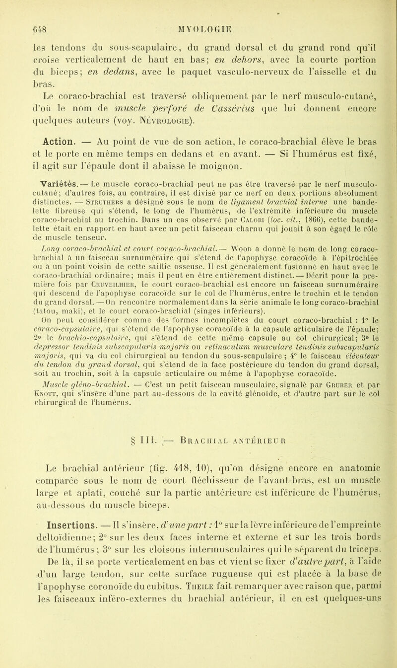 les tendons du sous-scapulaire, du grand dorsal et du grand rond qu’il croise verticalement de haut en bas; en dehors^ avec la courte portion du biceps; en dedans^ avec le paquet vasculo-nerveux de l’aisselle et du bras. Le coraco-bracbial est traversé obliquement par le nerf musculo-cutané, d’où le nom de muscle perforé de Cassérius que lui donnent encore quelques auteurs (voy. Névrologie). Action. — Au point de vue de son action, le coraco-bracbial élève le bras et le porte en même temps en dedans et en avant. — Si l’humérus est fixé, il agit sur l’épaule dont il abaisse le moignon. Variétés.— Le muscle coraco-brachial peut ne pas être traversé par le nerf musculo- cutané; d’autres fois, au contraire, il est divisé par ce nerf en deux portions absolument distinctes. — Struthers a désigné sous le nom de ligament brachial interne une bande- lette fibreuse qui s’étend, le long de l’humérus, de l’extrémité inférieure du muscle coraco-brachial au trochin. Dans un cas observé par Calori {loc, cit.^ 1866), cette bande- lette était en rapport en haut avec un petit faisceau charnu qui jouait à son égard le rôle de muscle tenseur. Long coraco-brachial et court coraco-brachial.— Wood a donné le nom de long coraco- brachial à un faisceau surnuméraire qui s’étend de l’apophyse coracoïde à l’épitrochlée ou à un point voisin de cette saillie osseuse. Il est généralement fusionné en haut avec le coraco-brachial ordinaire; mais il peut en être entièrement distinct. — Décrit pour la pre- mière fois par Cruveilhier, le court coraco-brachial est encore un faisceau surnuméraire qui descend de l’apophyse coracoïde sur le col de l’humérus, entre le trochin et le tendon du grand dorsal.—On rencontre normalement dans la série animale le long coraco-brachial (tatou, maki), et le court coraco-brachial (singes inférieurs). On peut considérer comme des formes incomplètes du court coraco-brachial : \° le coraco-capsulaire, qui s’étend de l’apophyse coracoïde à la capsule articulaire de l’épaule; 2» le brachio-capsulaire, qui s’étend de cette même capsule au col chirurgical; 3» le depressor lendinis subscapularis majoris ou retinaculum musculare lendinis subscapularis majoris, qui va du col chirurgical au tendon du sous-scapulaire ; 4° le faisceau élévateur du tendon du grand dorsal, qui s’étend de la face postérieure du tendon du grand dorsal, soit au trochin, soit à la capsule articulaire ou même à l’apophyse coracoïde. Muscle gléno-brachial. — C’est un petit faisceau musculaire, signalé par Gruber et par Knott, qui s’insère d’une part au-dessous de la cavité glénoïde, et d’autre part sur le col chirurgical de l’humérus. § lîl. ^— Brachial antérieur Le brachial antérieur (fig. 418, 10), qu’on désigne encore en anatomie comparée sous le nom de court fléchisseur de l’avant-bras, est un muscle large et aplati, couché sur la partie antérieure est inférieure de l’humérus, au-dessous du muscle biceps. Insertions. — Il s’insère, d'une part : 1° sur la lèvre inférieure de l’empreinte deltoïdienne; 2*^ sur les deux faces interne et externe et sur les trois bords de l’humérus; 3° sur les cloisons intermusculaires qui le séparent du triceps. De là, il se porte verticalement en bas et vient se fixer d'autre part, à l’aide d’un large tendon, sur cette surface rugueuse qui est placée à la base de l’apophyse coronoïde du cubitus. Theile fait remarquer avec raison que, parmi les faisceaux inféro-externes du brachial antérieur, il en est quelques-uns