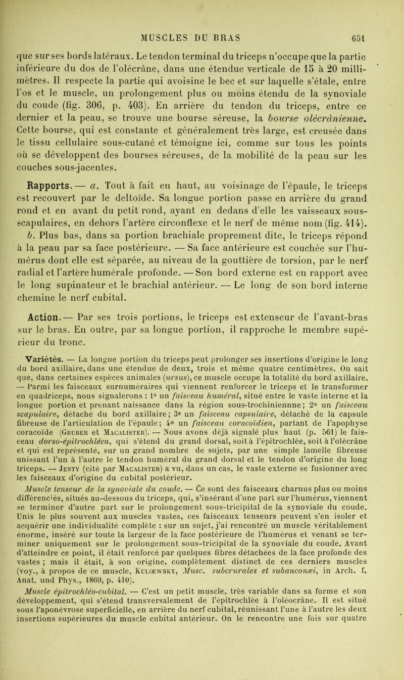que sur ses bords latéraux. Le tendon terminal du triceps n’occupe que la partie inférieure du dos de l’olécrane, dans une étendue verticale de 15 à 20 milli- mètres. Il respecte la partie qui avoisine le bec et sur laquelle s’étale, entre l’os et le muscle, un prolongement plus ou moins étendu de la synoviale du coude (fîg. 306, p. 403). En arrière du tendon du triceps, entre ce dernier et la peau, se trouve une bourse séreuse, la bourse olécrânienne. Cette bourse, qui est constante et généralement très large, est creusée dans le tissu cellulaire sous-cutané et témoigne ici, comme sur tous les points où se développent des bourses séreuses, de la mobilité de la peau sur les couches sous-jacentes. Rapports.— a. Tout à fait en haut, au voisinage de l’épaule, le triceps est recouvert par le deltoïde. Sa longue portion passe en arrière du grand rond et en avant du petit rond, ayant en dedans d’elle les vaisseaux sous- scapulaires, en dehors l’artère circonflexe et le nerf de même nom (fig. 414). h. Plus bas, dans sa portion brachiale proprement dite, le triceps répond à la peau par sa face postérieure. — Sa face antérieure est couchée sur l’hu- mérus dont elle est séparée, au niveau de la gouttière de torsion, par le nerf radial et l’artère humérale profonde.—Son bord externe est en rapport avec le long supinateur et le brachial antérieur. — Le long de son bord interne chemine le nerf cubital. Action.— Par ses trois portions, le triceps est extenseur de l’avant-bras sur le bras. En outre, par sa longue portion, il rapproche le membre supé- rieur du tronc. Variétés. — La longue portion du triceps peut prolonger ses insertions d’origine le long du bord axillaire, dans une étendue de deux, trois et même quatre centimètres. On sait que, dans certaines espèces animales [ursus)^c.t muscle occupe la totalité du bord axillaire. — Parmi les faisceaux surnuméraires qui viennent renforcer le triceps et le transformer en quadriceps, nous signalerons : un faisceau huméral, situé entre le vaste interne et la longue portion et prenant naissance dans la région sous-trochiniennne ; 2« un faisceau scapulaire, détaché du bord axillaire; 3<> un faisceau capsulaire, détaché de la capsule fibreuse de l’articulation de l’épaule; 4« un faisceau coracoïdien, partant de l’apophyse coracoïde (Grüber et Macalister). — Nous avons déjà signalé plus haut (p. 561) le fais- ceau dorso-épitrochléen, qui s’étend du grand dorsal, soit à l’épitrochlée, soit à l’olécrâne et qui est représenté, sur un grand nombre de sujets, par une simple lamelle fibreuse unissant l’un à l’autre le tendon huméral du grand dorsal et le tendon d’origine du long triceps. — Jenty (cité par Macalister) a vu, dans un cas, le vaste externe se fusionner avec les faisceaux d’origine du cubital postérieur. Muscle tenseur de la synoviale du coude. — Ce sont des faisceaux charnus plus ou moins différenciés, situés au-dessous du triceps, qui, s’insérant d’une part sur l’humérus, viennent se terminer d’autre part sur le prolongement sous-tricipital de la synoviale du coude. Unis le plus souvent aux muscles vastes, ces faisceaux tenseurs peuvent s’en isoler et acquérir une individualité complète : sur un sujet, j’ai rencontré un muscle véritablement énorme, inséré sur toute la largeur de la face postérieure de l’humérus et venant se ter- miner uniquement sur le prolongement sous-tricipital de la synoviale du coude. Avant d’atteindre ce point, il était renforcé par quelques fibres détachées de la face profonde des vastes ; mais il était, à son origine, complètement distinct de ces derniers muscles (voy., à propos de ce muscle, Kuloewsky, Musc, subcrurales et subanconæi, in Arch. f. Anat. und Phys., 1869, p. 410). Muscle épitrochléo-cubital. — C’est un petit muscle, très variable dans sa forme et son développement, qui s’étend transversalement de l’épitrochlée à l’oléocrâne. Il est situé sous l’aponévrose superficielle, en arrière du nerf cubital, réunissant l’une à l’autre les deux insertions supérieures du muscle cubital antérieur. On le rencontre une fois sur quatre