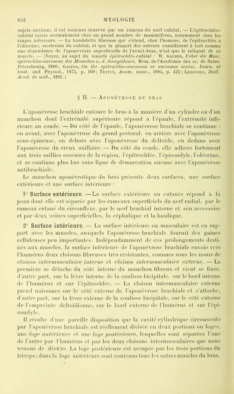 sujets environ; il est toujours innervé par un rameau du nerf cubital. — L’épitrochléo- cubital existe normalement chez un grand nombre de mammifères, notamment chez les singes inférieurs. — La bandelette fibreuse qui s’étend, chez l’homme, de l’épitrochlée à i’olécrâne, au-dessus du cubital, et que la plupart des auteurs considèrent à tort comme une dépendance de l’aponévrose superficielle de l’avant-bras, n’est que le reliquat de ce muscle. — (Voyez, au sujet du muscle épUrochlco-cubital : AV. Gruber, Ueber die Musc, epilrocideo-anconeus des Menschenu. d. SæugeUiiere^ Mém. de l’Académie des sc. de Saint- .Pétersbourg, 1866; Galton, On the epitrochleo-anconeus or anconeus sextus, Journ. of Anat. and Physiol., 1874, p. 169 ; Testut, Anom. musc., 1884, p. 422 ; Ledouble, Bull. Acad, de méd., 1891.) § II. — Aponévrose du bras L’aponévrose brachiale entoure le bras à la manière d’un cylindre ou d’un manchon dont l’extrémité supérieure répond à l’épaule, l’extrémité infé- rieure au coude. — Du côté de l’épaule, l’aponévrose brachiale se continue : en avant, avec l’aponévrose du grand pectoral, en arrière avec l’aponévrose sous-épineuse, en dehors avec l’aponévrose du deltoïde, en dedans avec l’aponévrose du creux axillaire.— Du côté du coude, elle adhère fortement aux trois saillies osseuses de la région, l’épitrochlée, l’épicondyle, l’olécrâne, et se continue plus bas sans ligne de démarcation aucune avec l’aponévrose antibrachiale. Le manchon aponévrotique du bras présente deux surfaces, une surface extérieure et une surface intérieure : Surface extérieure.—La surface extérieure ou cutanée répond à la peau dont elle est séparée par les rameaux superficiels du nerf radial, par le rameau cutané du circonflexe, par le nerf brachial interne et son accessoire et par deux veines superficielles, la céphalique et la basilique. 2° Surface intérieure. — La surface intérieure ou musculaire est en rap- port avec les muscles, auxquels l’aponévrose brachiale fournit des gaines celluleuses peu importantes. Indépendamment de ces prolongements desti- nés aux muscles, la surface intérieure de l’aponévrose brachiale envoie vers l’humérus deux cloisons fibreuses très résistantes, connues sous les noms de cloison interrnusculaire interne et cloison inter musculaire externe. — La première se détache du côté interne du manchon fibreux et vient se fixer, d’autre part, sur la lèvre interne de la coulisse bicipitale, sur le bord interne de l’humérus et sur l’épitrochlée. — La cloison intermusculaire externe prend naissance sur le côté externe de l’aponévrose brachiale et s’attache, d’autre part, sur la lèvre externe de la coulisse bicipitale, sur le côté externe de l’empreinte deltoïdienne, sur le bord externe de l’humérus et sur l’épi- condyle. Il résulte d’une pareille disposition que la cavité cylindrique circonscrite par l’aponévrose brachiale est réellement divisée en deux portions ou loges, une loge antérieure et une loge postérieure, lesquelles sont séparées l’une de l’autre par l’humérus et par les deux cloisons intermusculaires que nous venons de décrire. La loge postérieure est occupée par les trois portions du triceps; dans la loge antérieure sont contenus tous les autres muscles du bras.