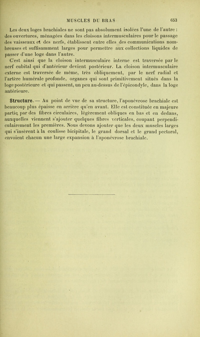 Les deux loges brachiales ne sont pas absolument isolées Lune de l’autre : des ouvertures, ménagées dans les cloisons intermusculaires pour le passage des vaisseaux et des nerfs, établissent entre elles des communications nom- breuses et suffisamment larges pour permettre aux collections liquides de passer d’une loge dans l’autre. C’est ainsi que la cloison intermusculaire interne est traversée par le nerf cubital qui d’antérieur devient postérieur. La cloison intermusculaire externe est traversée de même, très obliquement, par le nerf radial et l’artère humérale profonde, organes qui sont primitivement situés dans la loge postérieure et qui passent, un peu au-dessus de l’épicondyle, dans la loge antérieure. Structure.— Au point de vue de sa structure, l’aponévrose brachiale est beaucoup plus épaisse en arrière qu’en avant. Elle est constituée en majeure partie par des fibres circulaires, légèrement obliques en bas et en dedans, auxquelles viennent s’ajouter quelques fibres verticales, coupant perpendi- culairement les premières. Nous devons ajouter que les deux muscles larges qui s’insèrent à la coulisse bicipitale, le grand dorsal et le grand pectoral, envoient chacun une large expansion à l’aponévrose brachiale.