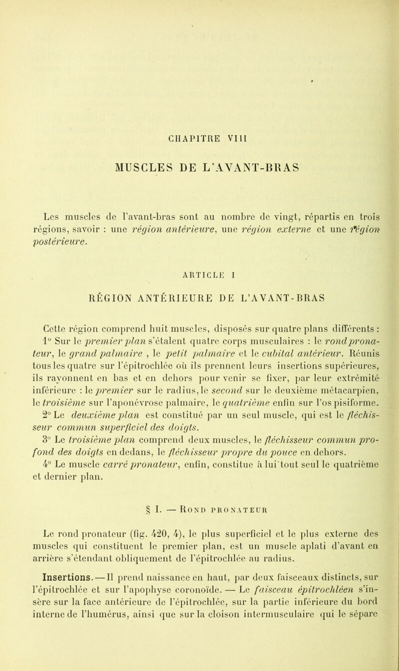 CHAPITRE VIH MUSCLES DE L’AYANT-BRAS Les muscles de l’avant-bras sont au nombre de vingt, répartis en trois régions, savoir : une région antérieure, une région externe et une 'fégion postérieure. ARTICLE I RÉGION ANTÉRIEURE DE L’AVANT-BRAS Cette région comprend huit muscles, disposés sur quatre plans différents : L Sur le premier plan s’étalent quatre corps musculaires : le rondprona- teur, le grand palmaire , le palmaire et le cubital antérieur. Réunis tous les quatre sur l’épitrochlée où ils prennent leurs insertions supérieures, ils rayonnent en bas et en dehors pour venir se fixer, par leur extrémité inférieure : \c p)remier sur le radius, le second sur le deuxième métacarpien, le troisième sur l’aponévrose palmaire, le quatrième enfin sur l’os pisiforme. 2*^ Le deuxième plan est constitué par un seul muscle, qui est le fléchis- seur commun superficiel des doigts. Le troisième plan comprend deux muscles, le fléchisseur commun pro- fond des doigts en dedans, le fléchisseur p^'t^opre du pouce en dehors. 4^ Le muscle carré pronateur, enfin, constitue àlui'tout seul le quatrième et dernier plan. § I. —Rond pronateur Le rond pronateur (fig. 420, 4), le plus superficiel et le plus externe des muscles qui constituent le premier plan, est un muscle aplati d’avant en arrière s’étendant obliquement de l’épitrochlée au radius. Insertions. — Il prend naissance en haut, par deux faisceaux distincts, sur l’épitrochlée et sur l’apophyse coronoïde. — Le faisceau épitrochléen s’in- sère sur la face antérieure de l’épitrochlée, sur la partie inférieure du bord interne de l’humérus, ainsi que sur la cloison intermusculaire qui le sépare