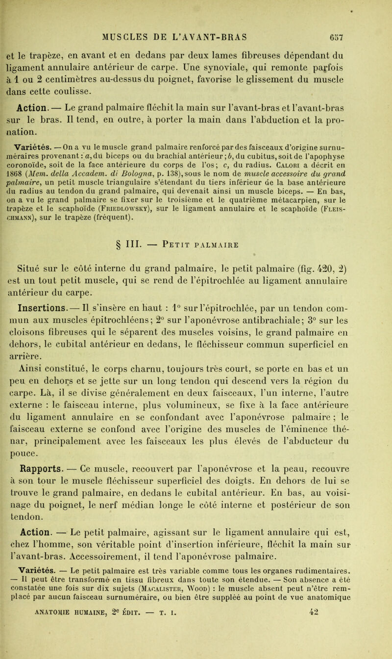 et le trapèze, en avant et en dedans par deux lames fibreuses dépendant du ligament annulaire antérieur de carpe. Une synoviale, qui remonte parfois à 1 ou 2 centimètres au-dessus du poignet, favorise le glissement du muscle dans cette coulisse. Action. — Le grand palmaire fléchit la main sur l’avant-bras et l’avant-bras sur le bras. Il tend, en outre, à porter la main dans l’abduction et la pro- nation. Variétés.—On a vu le muscle grand palmaire renforcé par des faisceaux d’origine surnu- méraires provenant :'a,dü biceps ou du brachial antérieur ; 6, du cubitus, soit de l’apophyse coronoïde, soit de la face antérieure du corps de l’os; c, du radius. Galori a décrit en 1868 {Mem. délia Accadem. di Bologna, p. 138), sous le nom de muscle accessoire du grand palmaire, un petit muscle triangulaire s’étendant du tiers inférieur de la base antérieure du radius au tendon du grand palmaire, qui devenait ainsi un muscle biceps. — En bas, on a vu le grand palmaire se fixer sur le troisième et le quatrième métacarpien, sur le trapèze et le scaphoïde (Friedlowsky), sur le ligament annulaire et le scaphoïde (Fleis- chmann), sur le trapèze (fréquent). § III. — Petit palmaire Situé sur le côté interne du grand palmaire, le petit palmaire (fig. 420, 2) est un tout petit muscle, qui se rend de l’épitrochlée au ligament annulaire antérieur du carpe. Insertions.— Il s’insère en haut : 1° sur l’épitrochlée, par un tendon com- mun aux muscles épitrochléens; 2° sur l’aponévrose antibrachiale; 3° sur les cloisons fibreuses qui le séparent des muscles voisins, le grand palmaire en dehors, le cubital antérieur en dedans, le fléchisseur commun superficiel en arrière. Ainsi constitué, le corps charnu, toujours très court, se porte en bas et un peu en dehors et se jette sur un long tendon qui descend vers la région du carpe. Là, il se divise généralement en deux faisceaux, l’un interne, l’autre externe : le faisceau interne, plus volumineux, se fixe à la face antérieure du ligament annulaire en se confondant avec l’aponévrose palmaire ; le faisceau externe se confond avec l’origine des muscles de l’éminence thé- nar, principalement avec les faisceaux les plus élevés de l’abducteur du pouce. Rapports. — Ce muscle, recouvert par l’aponévrose et la peau, recouvre à son tour le muscle fléchisseur superficiel des doigts. En dehors de lui se trouve le grand palmaire, en dedans le cubital antérieur. En bas, au voisi- nage du poignet, le nerf médian longe le côté interne et postérieur de son tendon. Action. — Le petit palmaire, agissant sur le ligament annulaire qui est, chez l’homme, son véritable point d’insertion inférieure, fléchit la main sur l’avant-bras. Accessoirement, il tend l’aponévrose palmaire. Variétés. — Le petit palmaire est très variable comme tous les organes rudimentaires. — Il peut être transformé en tissu fibreux dans toute son étendue. — Son absence a été constatée une fois sur dix sujets (Macalister, Wood) : le muscle absent peut n’être rem- placé par aucun faisceau surnuméraire, ou bien être suppléé au point de vue anatomique anatomie humaine, 2® ÉDIT. — T. I. 42