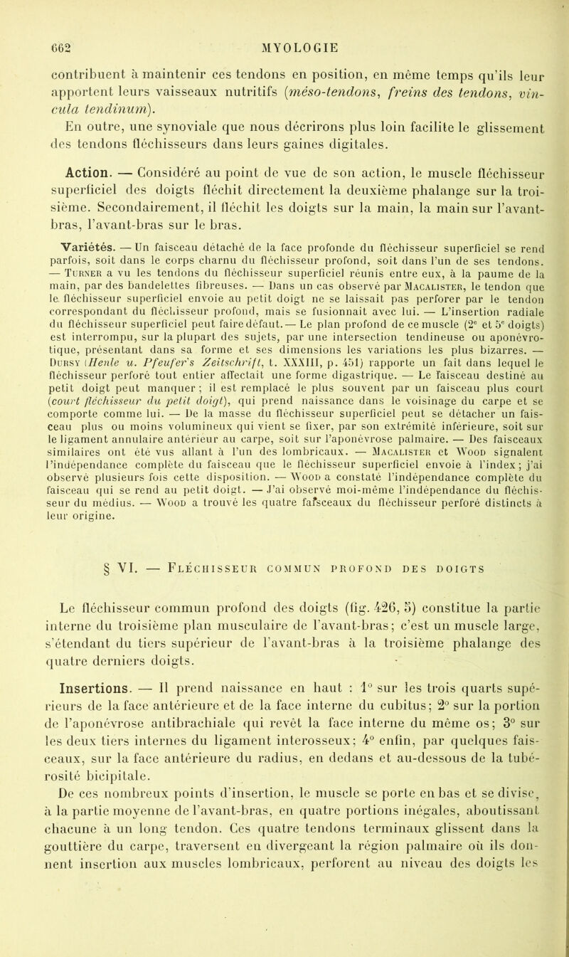 contribuent à maintenir ces tendons en position, en même temps qu’ils leur apportent leurs vaisseaux nutritifs [méso-tendons^ freins des tendons^ vm- cula tendinum). En outre, une synoviale que nous décrirons plus loin facilite le glissement des tendons fléchisseurs dans leurs gaines digitales. Action. — Considéré au point de vue de son action, le muscle fléchisseur superficiel des doigts fléchit directement la deuxième phalange sur la troi- sième. Secondairement, il fléchit les doigts sur la main, la main sur l’avant- bras, l’avant-bras sur le bras. Variétés. —Un faisceau détaché de la face profonde du fléchisseur superficiel se rend parfois, soit dans le corps charnu du fléchisseur profond, soit dans l’un de ses tendons. — Turner a vu les tendons du fléchisseur superficiel réunis entre eux, à la paume de la main, par des bandelettes fibreuses. — Dans un cas observé par Macalister, le tendon que le. fléchisseur superficiel envoie au petit doigt ne se laissait pas perforer par le tendon correspondant du fléchisseur profond, mais se fusionnait avec lui. — L’insertion radiale du fléchisseur superficiel peut fairedéfaut.— Le plan profond decemuscle (2® et 5® doigts) est interrompu, sur la plupart des sujets, par une intersection tendineuse ou aponévro- tique, présentant dans sa forme et ses dimensions les variations les plus bizarres. — Dursy [Renie u. Pfenfer's Zeitschrift^ t. XXXIII, p. 451) rapporte un fait dans lequel le fléchisseur perforé tout entier affectait une forme digastrique. — Le faisceau destiné au petit doigt peut manquer ; il est remplacé le plus souvent par un faisceau plus court {court fléchisseur du petit doigt), qui prend naissance dans le voisinage du carpe et se comporte comme lui. — De la masse du fléchisseur superficiel peut se détacher un fais- ceau plus ou moins volumineux qui vient se fixer, par son extrémité inférieure, soit sui- te ligament annulaire antérieur au carpe, soit sur l’aponévrose palmaire. — Des faisceaux similaires ont été vus allant à l’un des lombricaux. — jMacalister et Wood signalent l’indépendance complète du faisceau que le fléchisseur superficiel envoie à l’index; j’ai observé plusieurs fois cette disposition. —XVood a constaté l’indépendance complète du faisceau qui se rend au petit doigt. — J’ai observé moi-même l’indépendance du fléchis- seur du médius. — Wood a trouvé les quatre fafsceaux du fléchisseur perforé distincts à leur origine. § VI. — Fléchisseur commun profond des doigts Le fléchisseur commun profond des doigts (fîg. 426, 5) constitue la partie interne du troisième plan musculaire de l’avant-bras; c’est un muscle large, s’étendant du tiers supérieur de l’avant-bras à la troisième phalange des quatre derniers doigts. Insertions. — Il prend naissance en haut : sur les trois quarts supé- rieurs de la face antérieure et de la face interne du cubitus; 2® sur la portion de l’aponévrose antibrachiale qui revêt la face interne du même os; 3® sur les deux tiers internes du ligament interosseux; 4® enfin, par quelques fais- ceaux, sur la face antérieure du radius, en dedans et au-dessous de la tubé- rosité bicipitale. De ces nombreux points d’insertion, le muscle se porte en bas et se divise^ à la partie moyenne de l’avant-bras, en quatre portions inégales, aboutissant chacune à un long tendon. Ces quatre tendons terminaux glissent dans la gouttière du carpe, traversent en divergeant la région palmaire où ils don- nent insertion aux muscles lombricaux, perforent au niveau des doigts les