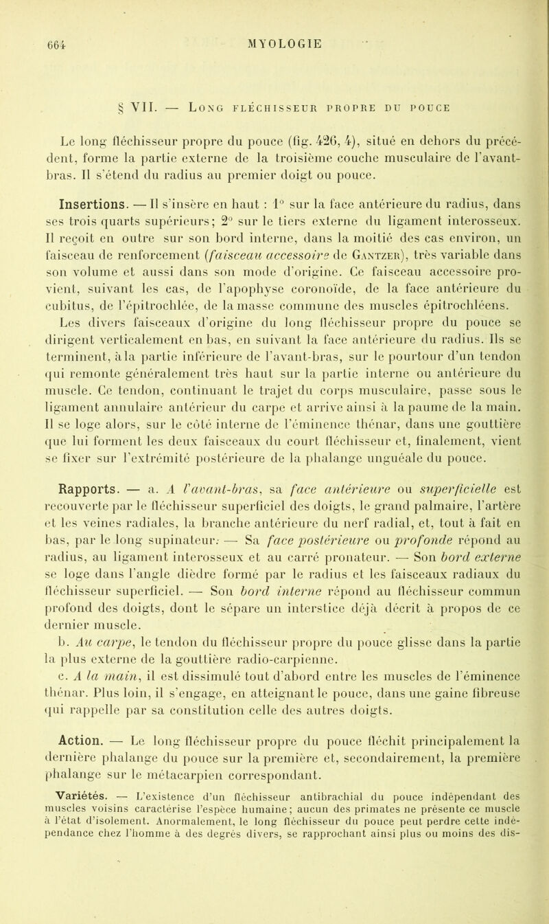 § VIL — Long fléchisseur propre du pouce Le long fléchisseur propre du pouce (fig. 426, 4), situé en dehors du précé- dent, forme la partie externe de la troisième couche musculaire de l’avant- bras. Il s’étend du radius au premier doigt ou pouce. Insertions. — Il s’insère en haut : 1° sur la face antérieure du radius, dans ses trois quarts supérieurs; 2® sur le tiers externe du ligament interosseux. Il reçoit en outre sur son bord interne, dans la moitié des cas environ, un faisceau de renforcement (faisceau accessoire de Gantzer), très variable dans son volume et aussi dans son mode d’origine. Ce faisceau accessoire pro- vient, suivant les cas, de l’apophyse coronoïde, de la face antérieure du cubitus, de l’épitrochlée, de la masse commune des muscles épitrochléens. Les divers faisceaux d’origine du long fléchisseur propre du pouce se dirigent verticalement en bas, en suivant la face antérieure du radius. Ils se terminent, à la partie inférieure de l’avant-bras, sur le pourtour d’un tendon (jui remonte généralement très haut sur la partie interne ou antérieure du muscle. Ce tendon, continuant le trajet du corps musculaire, passe sous le ligament annulaire antérieur du carpe et arrive ainsi à la paume de la main. Il se loge alors, sur le coté interne de l’éminence théiiar, dans une gouttière que lui forment les deux faisceaux du court fléchisseur et, finalement, vient se fixer sur l’extrémité postérieure de la phalange unguéale du pouce. Rapports. — a. A Vacant-hras, sa face antérieure ou superficielle est recouverte par le fléchisseur superficiel des doigts, le grand palmaire, l’artère et les veines radiales, la branche antérieure du nerf radial, et, tout à fait en bas, par le long supinateur; — Sa face postérieure ou profonde répond au radius, au ligament interosseux et au carré pronateur. — Son bord externe se loge dans l’angle dièdre formé par le radius et les faisceaux radiaux du fléchisseur superficiel. — Son bord interne répond au fléchisseur commun profond des doigts, dont le sépare un interstice déjà décrit à propos de ce dernier muscle. b. Au carpe^ le tendon du fléchisseur propre du pouce glisse dans la partie la plus externe de la gouttière radio-carpienne. c. A la main^ il est dissimulé tout d’abord entre les muscles de l’éminence thénar. Plus loin, il s’engage, en atteignant le pouce, dans une gaine fibreuse <|ui rappelle par sa constitution celle des autres doigts. Action. — Le long fléchisseur propre du pouce fléchit principalement la dernière phalange du pouce sur la première et, secondairement, la première phalange sur le métacarpien correspondant. Variétés. — L’existence d’un fléchisseur antibrachial du pouce indépendant des muscles voisins caractérise l’espèce humaine; aucun des primates ne présente ce muscle à l’état d’isolement. Anormalement, le long fléchisseur du pouce peut perdre cette indé- pendance chez l’homme à des degrés divers, se rapprochant ainsi plus ou moins des dis-