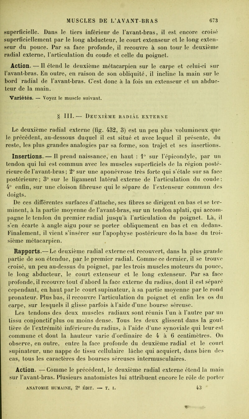 superficielle. Dans le tiers inférieur de l’avant-bras, il est encore croisé superficiellement par le long abducteur, le court extenseur et le long exten- seur du pouce. Par sa face profonde, il recouvre à son tour le deuxième radial externe, l’articulation du coude et celle du poignet. Action. — Il étend le deuxième métacarpien sur le carpe et celui-ci sur l’avant-bras. En outre, en raison de son obliquité, il incline la main sur le bord radial de l’avant-bras. C’est donc à la fois un extenseur et un abduc- teur de la main. Variétés. — Voyez le muscle suivant. § III.— Deuxième radial externe Le deuxième radial externe (fig. 432, 3) est un peu plus volumineux que le précédent, au-dessous duquel il est situé et avec lequel il présente, du reste, les plus grandes analogies par sa forme, son trajet et ses insertions. Insertions. — Il prend naissance, en haut : sur l’épicondyle, par un tendon qui lui est commun avec les muscles superficiels de la région posté- rieure de l’avant-bras ; 2*^ sur une aponévrose très forte qui s’étale sur sa face postérieure ; 3*^ sur le ligament latéral externe de l’articulation du coude : 4® enfin, sur une cloison fibreuse qui le sépare de l’extenseur commun des doigts. De ces différentes surfaces d’attache, ses fibres se dirigent en bas et se ter- minent, à la partie moyenne de l’avant-bras, sur un tendon aplati, qui accom- pagne le tendon du premier radial jusqu’à l’articulation du poignet. Là, il s’en écarte à angle aigu pour se porter obliquement en bas et en dedans. Finalement, il vient s’insérer sur l’apophyse postérieure de. la base du troi- sième métacarpien. Rapports.— Le deuxième radial externe est recouvert, dans la plus grande partie de son étendue, par le premier radial. Comme ce dernier, il se trouve croisé, un peu au-dessus du poignet, par les trois muscles moteurs du pouce, le long abducteur, le court extenseur et le long extenseur. Par sa face profonde, il recouvre tout d’abord la face externe du radius, dont il est séparé cependant, en haut parle court supinateur, à sa partie moyenne parle rond pronateur. Plus bas, il recouvre l’articulation du poignet et enfin les os du carpe, sur lesquels il glisse parfois à l’aide d’une bourse séreuse. Les tendons des deux muscles radiaux sont réunis l’un à l’autre par un tissu conjonctif plus ou moins dense. Tous les deux glissent dans la gout- tière de l’extrémité inférieure du radius, à l’aide d’une synoviale qui leur est commune et dont la hauteur varie d’ordinaire de 4 à 6 centimètres. On observe, en outre, entre la face profonde du deuxième radial et le court supinateur, une nappe de tissu cellulaire lâche qui acquiert, dans bien des cas, tous les caractères des bourses séreuses intermusculaires. Action. —Comme le précédent, le deuxième radial externe étend la main sur l’avant-bras. Plusieurs anatomistes lui attribuent encore le rôle de porter ANATOMIE HUMAINE, 2® ÉDIT. — T. I. 43