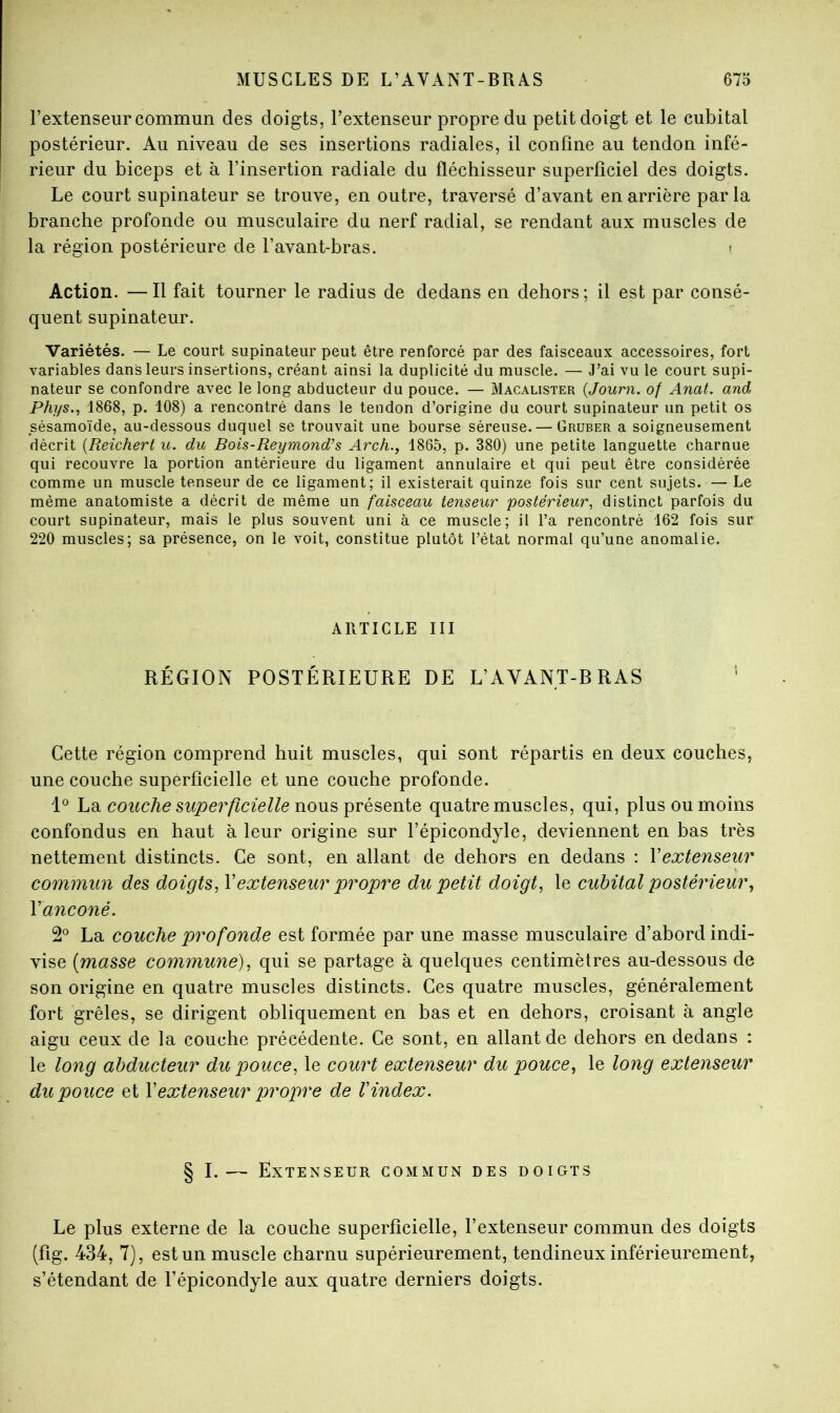 l’extenseur commun des doigts, l’extenseur propre du petit doigt et le cubital postérieur. Au niveau de ses insertions radiales, il confine au tendon infé- rieur du biceps et à l’insertion radiale du fléchisseur superficiel des doigts. Le court supinateur se trouve, en outre, traversé d’avant en arrière parla branche profonde ou musculaire du nerf radial, se rendant aux muscles de la région postérieure de l’avant-bras. i Action. —Il fait tourner le radius de dedans en dehors; il est par consé- quent supinateur. Variétés. — Le court supinateur peut être renforcé par des faisceaux accessoires, fort variables dans leurs insertions, créant ainsi la duplicité du muscle. — J’ai vu le court supi- nateur se confondre avec le long abducteur du pouce. — Macalister {Journ. of Anat. and Phys., 1868, p. 108) a rencontré dans le tendon d’origine du court supinateur un petit os sésamoïde, au-dessous duquel se trouvait une bourse séreuse. — Gruber a soigneusement décrit {Reichert u. du Bois-Reymond^s Arch., 1865, p. 380) une petite languette charnue qui recouvre la portion antérieure du ligament annulaire et qui peut être considérée comme un muscle tenseur de ce ligament; il existerait quinze fois sur cent sujets. — Le même anatomiste a décrit de même un faisceau tenseur postérieur, distinct parfois du court supinateur, mais le plus souvent uni à ce muscle; il l’a rencontré 162 fois sur 220 muscles; sa présence, on le voit, constitue plutôt l’état normal qu’une anomalie. ARTICLE III RÉGION POSTÉRIEURE DE L’AVANT-BRAS Cette région comprend huit muscles, qui sont répartis en deux couches, une couche superficielle et une couche profonde. hd. couche superficielle quatre muscles, qui, plus ou moins confondus en haut à leur origine sur l’épicondyle, deviennent en bas très nettement distincts. Ce sont, en allant de dehors en dedans : Vextenseur commun des doigts, Vextenseur propre du petit doigt, le cubital postérieur, Vanconé. 2*^ La couche profonde est formée par une masse musculaire d’abord indi- vise [masse commune), qui se partage à quelques centimètres au-dessous de son origine en quatre muscles distincts. Ces quatre muscles, généralement fort grêles, se dirigent obliquement en bas et en dehors, croisant à angle aigu ceux de la couche précédente. Ce sont, en allant de dehors en dedans : le long abducteur du pouce, le court extenseur du pouce, le long extenseur du pouce et Y extenseur propre de l'index. § I.— Extenseur commun des doigts Le plus externe de la couche superficielle, l’extenseur commun des doigts (fig. 434, 7), est un muscle charnu supérieurement, tendineux inférieurement, s’étendant de l’épicondyle aux quatre derniers doigts.