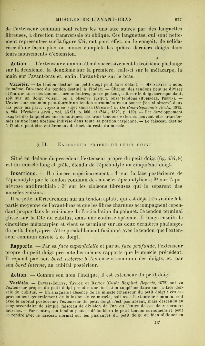 de l’extenseur commun sont reliés les uns aux autres par des languettes fibreuses, à direction transversale ou oblique. Ces languettes, qui sont nette- ment représentées sur la figure 434, ont pour efTet, on le conçoit, de solida- riser d’une façon plus ou moins complète les quatre derniers doigts dans leurs mouvements d’extension. 4 Action. — L’extenseur commun étend successivement la troisième phalange sur la deuxième, la deuxième sur la première, celle-ci sur le métacarpe, la main sur l’avant-bras et, enfin, l’avant-bras sur le bras. Variétés. — Le tendon destiné au petit doigt peut faire défaut. — Macalister a noté, de même, l'absence du tendon destiné à l’index. — Chacun des tendons peut se diviser et fournir ainsi des tendons surnuméraires, qui se portent, soit sur le doigt correspondant, soit sur un doigt voisin; on a observé jusqu’à onze'tendons (Rüdinger, Perrin). — L’extenseur commun peut fournir un tendon surnuméraire au pouce; j’en ai observé deux cas pour ma part; voyez à ce sujet Gruber {Reichert u. Du. Bois-Reymond's Arch.., 1875, p. 204, Virchoiü's Arch., vol. LXXII, p. 500, et ibid.., 1879, p. 129). — Par développement exagéré des languettes anastomotiques, les trois tendons externes peuvent être transfor- més en une lame fibreuse indivise dans toute sa portion carpienne. — Le faisceau destiné à l’index peut être entièrement distinct du reste du muscle. § II. — Extenseur propre du petit doigt Situé en dedans du précédent, l’extenseur propre du petit doigt (fig. 434, 8) est un muscle long et grêle, étendu de l’épicondyle au cinquième doigt. Insertions. — Il s’insère supérieurement : 1® sur la face postérieure de l’épicondyle par le tendon commun des muscles épicondyliens; 2° sur l’apo- névrose antibrachiale; 3^ sur les cloisons fibreuses qui-le séparent des muscles voisins. Il se jette inférieurement sur un tendon aplati, qui est déjà très visible à la partie moyenne de l’avant-bras et que les fibres charnues accompagnent cepen- dant jusque dans le voisinage de l’articulation du poignet. Ce tendon terminal glisse sur la tête du cubitus, dans une coulisse spéciale. Il longe ensuite le cinquième métacarpien et vient se terminer sur les deux dernières phalanges du petit doigt, après s’être préalablement fusionné avec le tendon que l’exten- seur commun envoie à ce doigt. Rapports. — Par sa face superficielle et par sa face profonde^ l’extenseur propre du petit doigt présente les mêmes rapports que le muscle précédent. Il répond par son bord externe à l’extenseur commun des doigts, et, par son bord interne, au cubital postérieur. Action. — Comme son nom l’indique, il est extenseur du petit doigt. Variétés. — Davies-Colley, Taylor et Dalton {Guy's Hospital Reports, 1872) ont vu l’extenseur propre du petit doigt prendre une insertion supplémentaire sur la face dor- sale du cubitus. — On a signalé l’absence de ce muscle extenseur du petit doigt : ces cas proviennent généralement de la fusion de ce muscle, soit avec l’extenseur commun, soit avec le cubital postérieur; l’extenseur du petit doigt n’est pas absent, mais descendu au rang secondaire de simple faisceau de division de l’im ou l’autre de ces deux derniers muscles.— Par contre, son tendon peut se dédoubler : le petit tendon surnuméraire peut se rendre avec le faisceau normal sur les phalanges du petit doigt ou bien obliquer en 43*