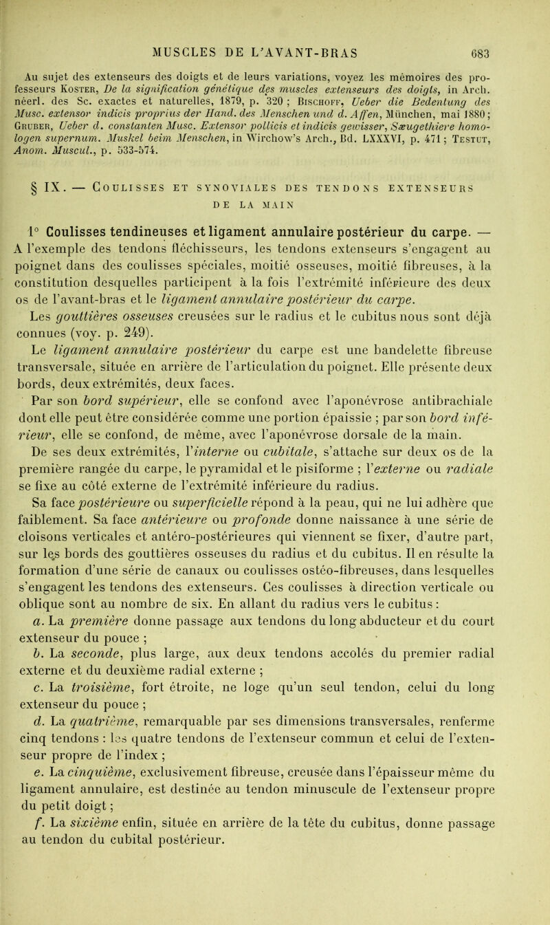 Au sujet des extenseurs des doigts et de leurs variations, voyez les mémoires des pro- fesseurs Koster, De la signification génétique des muscles extenseurs des doigts, in Arcli. néerl. des Sc. exactes et naturelles, 1879, p. 320 ; Bischoff, Ueber die Bedentung des Musc, extensor indicis proprius der Hand. des Menschen und d.Affen, München, mai 1880; Grüber, Ueber d. constanten Musc. Extensor pollicis et indicis gewisser, Sæugethiere homo- logen supernum. Muskel beim il/e/iscAen, in Wirchow’s Arch., Bd. LXXXVI, p. 471; Testut, Anom. Muscul., p. 533-574. § IX.— Coulisses et synoviales des tendons extenseurs DE LA MAIN i° Coulisses tendineuses et ligament annulaire postérieur du carpe. — A l’exemple des tendons fléchisseurs, les tendons extenseurs s’engagent au poignet dans des coulisses spéciales, moitié osseuses, moitié fibreuses, à la constitution desquelles participent à la fois l’extrémité inférieure des deux os de l’avant-bras et le ligament annulaire postériem^ du carpe. Les gouttières osseuses creusées sur le radius et le cubitus nous sont déjà connues (voy. p. 249). Le ligament annulaire postérieur du carpe est une bandelette fibreuse transversale, située en arrière de l’articulation du poignet. Elle présente deux bords, deux extrémités, deux faces. Par son bord supérieur, elle se confond avec l’aponévrose antibrachiale dont elle peut être considérée comme une portion épaissie ; par son bord infé- rieur, elle se confond, de même, avec l’aponévrose dorsale de la main. De ses deux extrémités, Vinterne ou cubitale, s’attache sur deux os de la première rangée du carpe, le pyramidal et le pisiforme ; Vexterne ou radiale se fixe au côté externe de l’extrémité inférieure du radius. Sa postérieure ou superficielle répond à la peau, qui ne lui adhère que faiblement. Sa face antérieure ou profonde donne naissance à une série de cloisons verticales et antéro-postérieures qui viennent se fixer, d’autre part, sur le,s bords des gouttières osseuses du radius et du cubitus. Il en résulte la formation d’une série de canaux ou coulisses ostéo-fibreuses, dans lesquelles s’engagent les tendons des extenseurs. Ces coulisses à direction verticale ou oblique sont au nombre de six. En allant du radius vers le cubitus : a. La première donne passage aux tendons du long abducteur et du court extenseur du pouce ; b. La seconde, plus large, aux deux tendons accolés du premier radial externe et du deuxième radial externe ; c. La troisième, fort étroite, ne loge qu’un seul tendon, celui du long extenseur du pouce ; d. La quatrième, remarquable par ses dimensions transversales, renferme cinq tendons ; les quatre tendons de l’extenseur commun et celui de l’exten- seur propre de l’index ; e. cinquième, exclusivement fibreuse, creusée dans l’épaisseur même du ligament annulaire, est destinée au tendon minuscule de l’extenseur propre du petit doigt ; f. La sixième enfin, située en arrière de la tête du cubitus, donne passage au tendon du cubital postérieur.