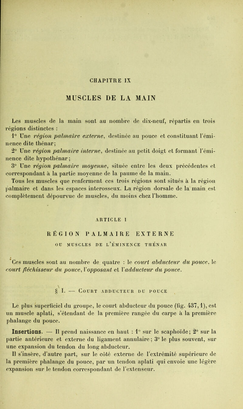 CHAPITRE IX MUSCLES DE LA MAIN Les muscles de la main sont au nombre de dix-neuf, répartis en trois régions distinctes : 'U Une région palmaire externe^ destinée au pouce et constituant Témi- nence dite thénar; Une région palmaire interne^ destinée au petit doigt et formant l’émi- nence dite hypothénar ; 3® Une région palmaire moyenne^ située entre les deux précédentes et correspondant à la partie moyenne de la paume de la main. Tous les muscles que renferment ces trois régions sont situés à la région palmaire et dans les espaces interosseux. La région dorsale de la main est complètement dépourvue de muscles, du moins chez l’homme. ARTICLE I RÉGION PALMAIRE EXTERNE ou MUSCLES DE l’ÉMINENCE THÉNAR *Ges muscles sont au nombre de, quatre ; le court abducteur du pouce, le court fléchisseur du pouce^ Vopposant et Vadducteur du pouce. \ § I. — Court abducteur du pouce Le plus superlîciel du groupe, le court abducteur du pouce (fîg. 437,1), est un muscle aplati, s’étendant de la première rangée du carpe à la première phalange du pouce. Insertions. — Il prend naissance en haut : l*’ sur le scaphoïde; 2° sur la partie antérieure et externe du ligament annulaire ; 3*^ le plus souvent, sur une expansion du tendon du long abducteur. Il s’insère, d’autre part, sur le côté externe de l’extrémité supérieure de la première phalange du pouce, par un tendon aplati qui envoie une légère expansion sur le tendon correspondant de l’extenseur.