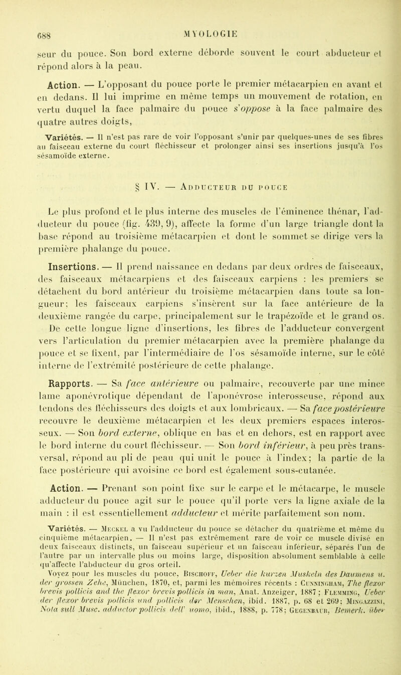 seur du pouce. Son bord externe déborde souvent le court abducteur el répond alors à la peau. Action. — L’opposant du pouce porte le premier métacarpien en avant el en dedans. Il lui imprime en même temps un mouvement de rotation, en vertu duquel la face palmaire du pouce s’oppose à la face palmaire des quatre autres doigts. Variétés. — Il n’est pas rare de voir l’opposant s’unir par quelques-unes de ses fibres au faisceau externe du court fléchisseur et prolonger ainsi ses insertions jusqu’à l’os sésamoïde externe. § IV. — Adducteur du douce Le plus profond et le plus interne des muscles de l’éminence thénar, l’ad- ducteur du pouce (fig. 431), 9), affecte la forme d’un large triangle dont la base répond au troisième métacarpien et dont le sommet se dirige vers In première phalange du pouce. Insertions. — Il prend naissance en dedans par deux ordres de faisceaux, des faisceaux métacarpiens et des faisceaux carpiens : les premiers se détachent du bord antérieur du troisième métacarpien dans toute sa lon- gueur; les faisceaux carpiens s’insèrent sur la face antérieure de la deuxième rangée du carpe, principalement sur le trapézoïde et le grand os. De cette longue ligne d’insertions, les libres de l’adducteur convergent vers rarticulation du premier métacarpien avec la première phalange du pouce et se tixent, par l’intermédiaire de l’os sésamoïde interne, sur le côté interne de l’extrémité postérieure de cette phalange. Rapports. — Sa face antérieure ou ])almairc, recouverte par une mince lame aponévrotique dépendant de l’aponévrose interosseuse, répond aux tendons des lléchisseurs des doigts et aux lombricaux. — ^3. face postérieure recouvre le deuxième métacarpien et les deux premiers espaces interos- seux. — Son bord externe^ oblique en bas et en dehors, est en rapport avec le bord interne du court fléchisseur. — Son bord inférieur^ à peu près trans- versal, répond au pli de peau qui unit le pouce à l’index; la partie de la lace postérieure qui avoisine ce bord est également sous-cutanée. Action. — Prenant son point fixe sur le carpe et le métacarpe, le muscle adducteur du pouce agit sur le pouce qu’il porte vers la ligne axiale de la main : il est essentiellement adducteur et mérite parfaitement son nom. Variétés. — Meckel a vu l’adducteur du pouce se détacher du quatrième et même du cinquième métacarpien. — Il n’est pas extrêmement rare de voir ce muscle divisé en deux faisceaux distincts, un faisceau supérieur et un faisceau inférieur, séparés l’un de l’autre par un intervalle plus ou moins large, disposition absolument semblable à celle ({u’alTecte l’abducteur du gros orteil. Voyez pour les muscles du pouce, Bischoee, Uehev die kurzen Muskeln des Daumens u. der grossen Zehe^ München, 1870, et, parmi les mémoires récents : Cunningham, The flexor hrevis pollicis and the {lexor brevis poliieis in man, Anat. Anzeiger, 1887 ; Flemming, Ueber der P exor brevis pollicis v.nd pollicis d»r Menseken, ibid. 1887, p. 68 et 260; Mingazzini, Nota suit Musc, addvclor pollicis delV uomo, il>id., 1888, p. 778; Gegenbaur, Bemerk. Uba-