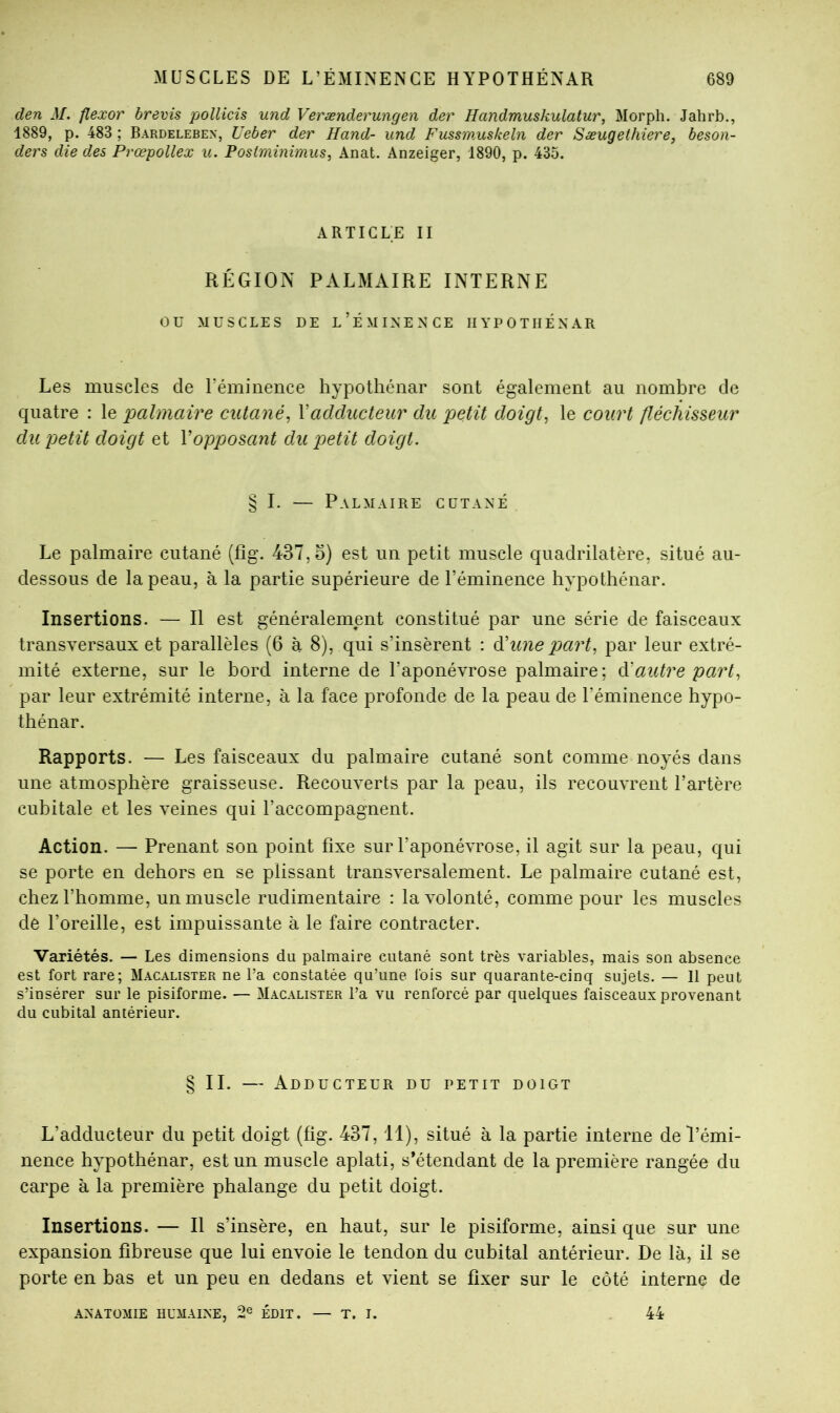 den M. flexor brevis pollicis und Verænderungen der Handmuskulatur, Morpli. Jahrb., 1889, p. 483 ; Bardelebex, Ueber der Hand- und Fussmuskeln der Sæugethiere, beson- ders die des Prœpollex u. Poslminimus, Anat. Anzeiger, 1890, p. 435. ARTICLE II RÉGION PALMAIRE INTERNE ou MUSCLES DE l’ÉMINENCE IIYPOTIIÉNAR Les muscles de réminence hypotliénar sont également au nombre de quatre : le palmaire cutané, Vadducteur du petit doigt, le court fléchisseur du petit doigt et Vopposant du petit doigt. § I. — Palmaire cutané Le palmaire cutané (fîg. 437,5) est un petit muscle quadrilatère, situé au- dessous de la peau, à la partie supérieure de l’éminence hvpothénar. Insertions. — Il est généralement constitué par une série de faisceaux transversaux et parallèles (6 à 8), qui s’insèrent : ééune part, par leur extré- mité externe, sur le bord interne de l’aponévrose palmaire; à:autre part, par leur extrémité interne, à la face profonde de la peau de l’éminence hypo- thénar. Rapports. — Les faisceaux du palmaire cutané sont comme noyés dans une atmosphère graisseuse. Recouverts par la peau, ils recouvrent l’artère cubitale et les veines qui l’accompagnent. Action. — Prenant son point fixe sur l’aponévrose, il agit sur la peau, qui se porte en dehors en se plissant transversalement. Le palmaire cutané est, chez l’homme, un muscle rudimentaire : la volonté, comme pour les muscles de l’oreille, est impuissante à le faire contracter. Variétés. — Les dimensions du palmaire cutané sont très variables, mais son absence est fort rare; Macalister ne Ta constatée qu’une lois sur quarante-cinq sujets. — Il peut s’insérer sur le pisiforme. — Macalister l’a vu renforcé par quelques faisceaux provenant du cubital antérieur. § II. — Adducteur du petit doigt L’adducteur du petit doigt (fig. 437,11), situé à la partie interne de l’émi- nence hypothénar, est un muscle aplati, s’étendant de la première rangée du carpe à la première phalange du petit doigt. Insertions. — Il s’insère, en haut, sur le pisiforme, ainsi que sur une expansion fibreuse que lui envoie le tendon du cubital antérieur. De là, il se porte en bas et un peu en dedans et vient se fixer sur le côté interne de anatomie humaine, 2® ÉDIT. — T. I. 44