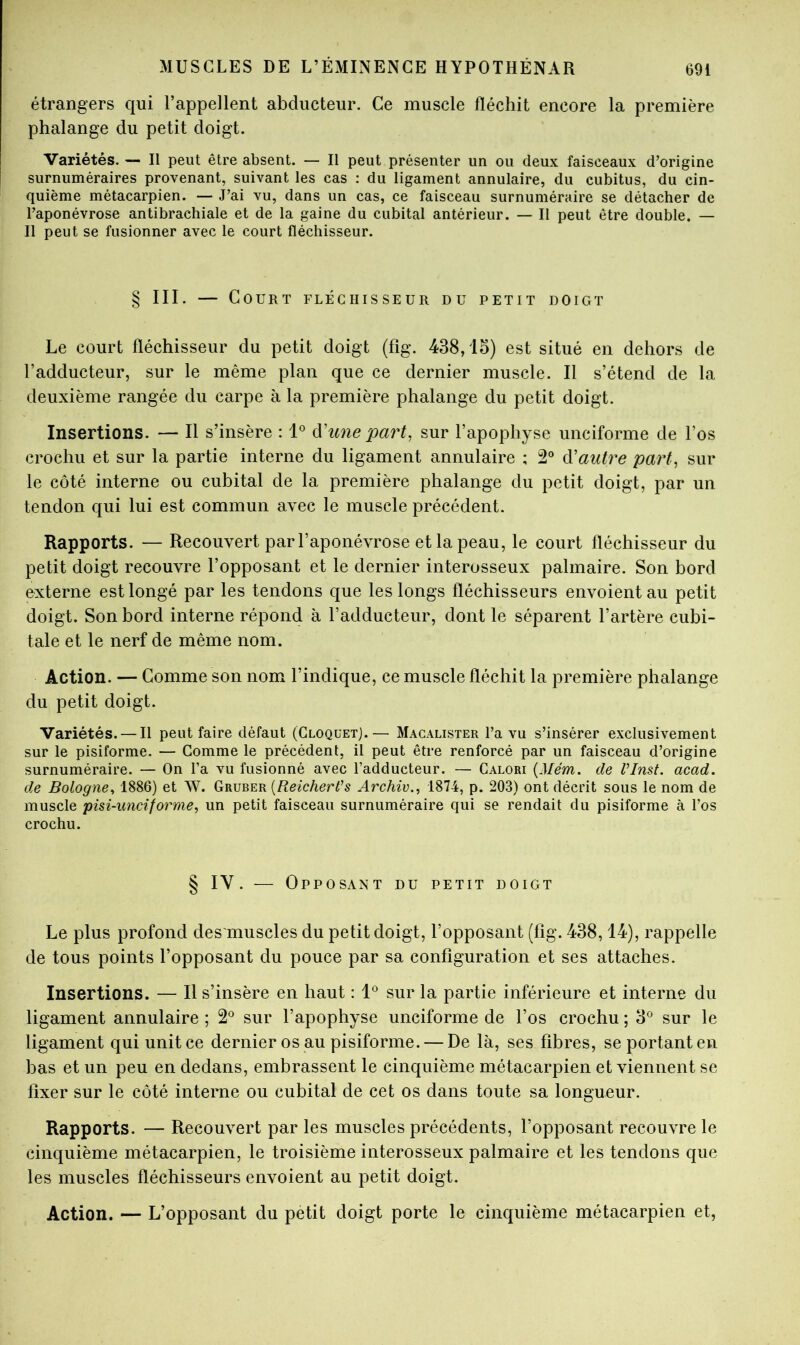 étrangers qui l’appellent abducteur. Ce muscle fléchit encore la première phalange du petit doigt. Variétés. — Il peut être absent. — II peut présenter un ou deux faisceaux d’origine surnuméraires provenant, suivant les cas : du ligament annulaire, du cubitus, du cin- quième métacarpien. — J’ai vu, dans un cas, ce faisceau surnuméraire se détacher de l’aponévrose antibrachiale et de la gaine du cubital antérieur. — Il peut être double. — Il peut se fusionner avec le court fléchisseur. § III. — Court fléchisseur du petit doigt Le court fléchisseur du petit doigt (fig. 438,15) est situé en dehors de l’adducteur, sur le même plan que ce dernier muscle. Il s’étend de la deuxième rangée du carpe à la première phalange du petit doigt. Insertions. — Il s’insère : à'une part, sur l’apophyse unciforme de l’os crochu et sur la partie interne du ligament annulaire ; 2° d'autre part, sur le côté interne ou cubital de la première phalange du petit doigt, par un tendon qui lui est commun avec le muscle précédent. Rapports. — Recouvert par l’aponévrose et la peau, le court fléchisseur du petit doigt recouvre l’opposant et le dernier interosseux palmaire. Son bord externe est longé par les tendons que les longs fléchisseurs envoient au petit doigt. Son bord interne répond à l’adducteur, dont le séparent l’artère cubi- tale et le nerf de même nom. Action. — Gomme son nom l’indique, ce muscle fléchit la première phalange du petit doigt. Variétés. — Il peut faire défaut (CloquetJ.— Macalister l’a vu s’insérer exclusivement sur le pisiforme. — Gomme le précédent, il peut être renforcé par un faisceau d’origine surnuméraire. — On l’a vu fusionné avec l’adducteur. — Calori {Mém. de VInst. acad. de Bologne^ 1886) et W. Gruber {Reicherfs Archiv., 1874, p. 203) ont décrit sous le nom de muscle pisi-unciforme, un petit faisceau surnuméraire qui se rendait du pisiforme à l’os crochu. § IV. — Opposant du petit doigt Le plus profond des muscles du petit doigt, l’opposant (fig. 438,14), rappelle de tous points l’opposant du pouce par sa configuration et ses attaches. Insertions. — Il s’insère en haut : sur la partie inférieure et interne du ligament annulaire ; 2*^ sur l’apophyse unciforme de l’os crochu ; 3^ sur le ligament qui unit ce dernier os au pisiforme. — De là, ses fibres, se portant en bas et un peu en dedans, embrassent le cinquième métacarpien et viennent se fixer sur le côté interne ou cubital de cet os dans toute sa longueur. Rapports. — Recouvert par les muscles précédents, l’opposant recouvre le cinquième métacarpien, le troisième interosseux palmaire et les tendons que les muscles fléchisseurs envoient au petit doigt. Action. — L’opposant du petit doigt porte le cinquième métacarpien et.