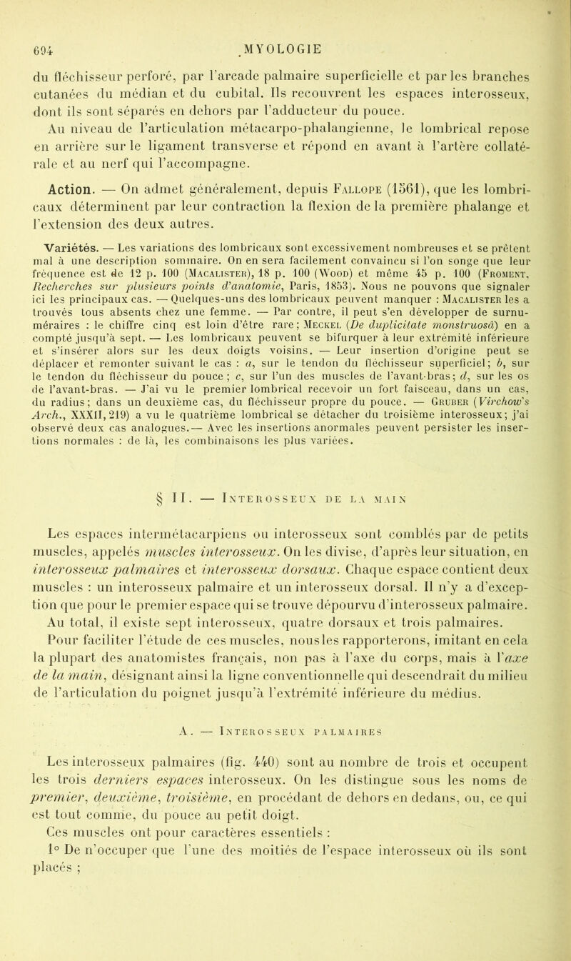 du fléchisseur perforé, par l’arcade palmaire superficielle et parles branches cutanées du médian et du cubital. Ils recouvrent les espaces interosseux, dont ils sont séparés en dehors par l’adducteur du pouce. Au niveau de rarticulation métacarpo-phalangienne, le lombrical repose en arrière sur le ligament transverse et répond en avant à l’artère collaté- rale et au nerf qui l’accompagne. Action. — On admet généralement, depuis Fallope (1561), que les lombri- caux déterminent par leur contraction la flexion de la première phalange et l’extension des deux autres. Variétés. — Les variations des lombricaux sont excessivement nombreuses et se prêtent mal à une description sommaire. On en sera facilement convaincu si l’on songe que leur fréquence est de 12 p. 100 (Macalister), 18 p. 100 (Wood) et même 45 p. 100 (Froment, Recherches sur plusieurs points d’anatomie^ Paris, 1853). Nous ne pouvons que signaler ici les principaux cas. —Quelques-uns des lombricaux peuvent manquer : Macalister les a trouvés tous absents chez une femme. — Par contre, il peut s’en développer de surnu- méraires : le chiffre cinq est loin d’être rare; Meckel {De duplicilate monstruosâ) en a compté jusqu’à sept. — Les lombricaux peuvent se bifurquer à leur extrémité inférieure et s’insérer alors sur les deux doigts voisins. — Leur insertion d’origine peut se déplacer et remonter suivant le cas : «, sur le tendon du fléchisseur superficiel; b, sur le tendon du fléchisseur du pouce; c, sur l’un des muscles de l’avant-bras; d, sur les os de l’avant-bras. — J’ai vu le premier lombrical recevoir un fort faisceau, dans un cas, du radius; dans un deuxième cas, du fléchisseur propre du pouce. — Gruber {Virchow's Arch.^ XXXII, 219) a vu le quatrième lombrical se détacher du troisième interosseux; j’ai observé deux cas analogues.— Avec les insertions anormales peuvent persister les inser- tions normales : de là, les combinaisons les plus variées. § II. LnTER OSSEUX DE LA MAIN Les espaces intermétacarpiens ou interosseux sont comblés par de petits muscles, appelés muscles interosseux. On les divise, d’après leur situation, en interosseux palmaires et interosseux dorsaux. Chaque espace contient deux muscles : un interosseux palmaire et un interosseux dorsal. Il n’y a d’excep- tion que pour le premier espace qui se trouve dépourvu d’interosseux palmaire. Au total, il existe sept interosseux, quatre dorsaux et trois palmaires. Pour faciliter l’étude de ces muscles, nous les rapporterons, imitant en cela la plupart des anatomistes français, non pas à l’axe du corps, mais à Vaxe de la main^ désignant ainsi la ligne conventionnelle qui descendrait du milieu de l’articulation du poignet jusqu’à l’extrémité inférieure du médius. A. — Interosseux palmaires Les interosseux palmaires (fig. 440) sont au nombre de trois et occupent les trois derniers espaces interosseux. On les distingue sous les noms de premier., deuxième., troisième, en procédant de dehors en dedans, ou, ce qui est tout comme, du pouce au petit doigt. Ces muscles ont pour caractères essentiels : 1° De n’occuper que l’une des moitiés de l’espace interosseux où ils sont placés ;