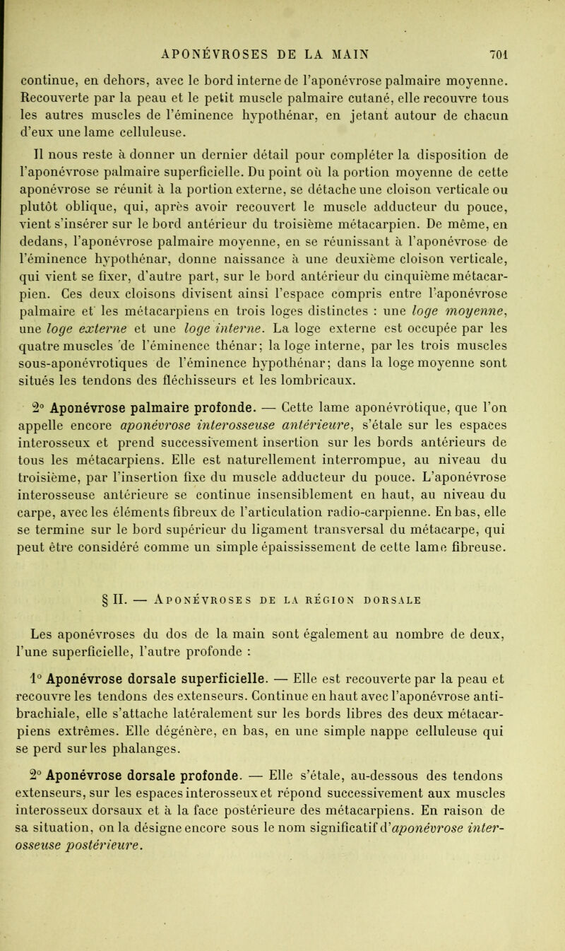 continue, en dehors, avec le bord interne de l’aponévrose palmaire moyenne. Recouverte par la peau et le petit muscle palmaire cutané, elle recouvre tous les autres muscles de l’éminence hypothénar, en jetant autour de chacun d’eux une lame celluleuse. Il nous reste à donner un dernier détail pour compléter la disposition de l’aponévrose palmaire superficielle. Du point où la portion moyenne de cette aponévrose se réunit à la portion externe, se détache une cloison verticale ou plutôt oblique, qui, après avoir recouvert le muscle adducteur du pouce, vient s’insérer sur le bord antérieur du troisième métacarpien. De même, en dedans, l’aponévrose palmaire moyenne, en se réunissant à l’aponévrose de l’éminence hypothénar, donne naissance à une deuxième cloison verticale, qui vient se fixer, d’autre part, sur le bord antérieur du cinquième métacar- pien. Ces deux cloisons divisent ainsi l’espace compris entre l’aponévrose palmaire et les métacarpiens en trois loges distinctes ; une loge moyenne^ une loge externe et une loge interne. La loge externe est occupée par les quatre muscles 'de l’éminence thénar; la loge interne, parles trois muscles sous-aponévrotiques de l’éminence hypothénar; dans la loge moyenne sont situés les tendons des fléchisseurs et les lombricaux. 2® Aponévrose palmaire profonde. — Cette lame aponévrotique, que l’on appelle encore aponévrose interosseuse antérieure^ s’étale sur les espaces interosseux et prend successivement insertion sur les bords antérieurs de tous les métacarpiens. Elle est naturellement interrompue, au niveau du troisième, par l’insertion fixe du muscle adducteur du pouce. L’aponévrose interosseuse antérieure se continue insensiblement en haut, au niveau du carpe, avec les éléments fibreux de l’articulation radio-carpienne. En bas, elle se termine sur le bord supérieur du ligament transversal du métacarpe, qui peut être considéré comme un simple épaississement de cette lame fibreuse. §11. — Aponévroses de la région dorsale Les aponévroses du dos de la main sont également au nombre de deux, l’une superficielle, l’autre profonde ; 1*^ Aponévrose dorsale superficielle. — Elle est recouverte par la peau et recouvre les tendons des extenseurs. Continue en haut avec l’aponévrose anti- brachiale, elle s’attache latéralement sur les bords libres des deux métacar- piens extrêmes. Elle dégénère, en bas, en une simple nappe celluleuse qui se perd sur les phalanges. 2® Aponévrose dorsale profonde. — Elle s’étale, au-dessous des tendons extenseurs, sur les espaces interosseux et répond successivement aux muscles interosseux dorsaux et à la face postérieure des métacarpiens. En raison de sa situation, on la désigne encore sous le nom significatif ééaponévrose inter- osseuse postérieure.