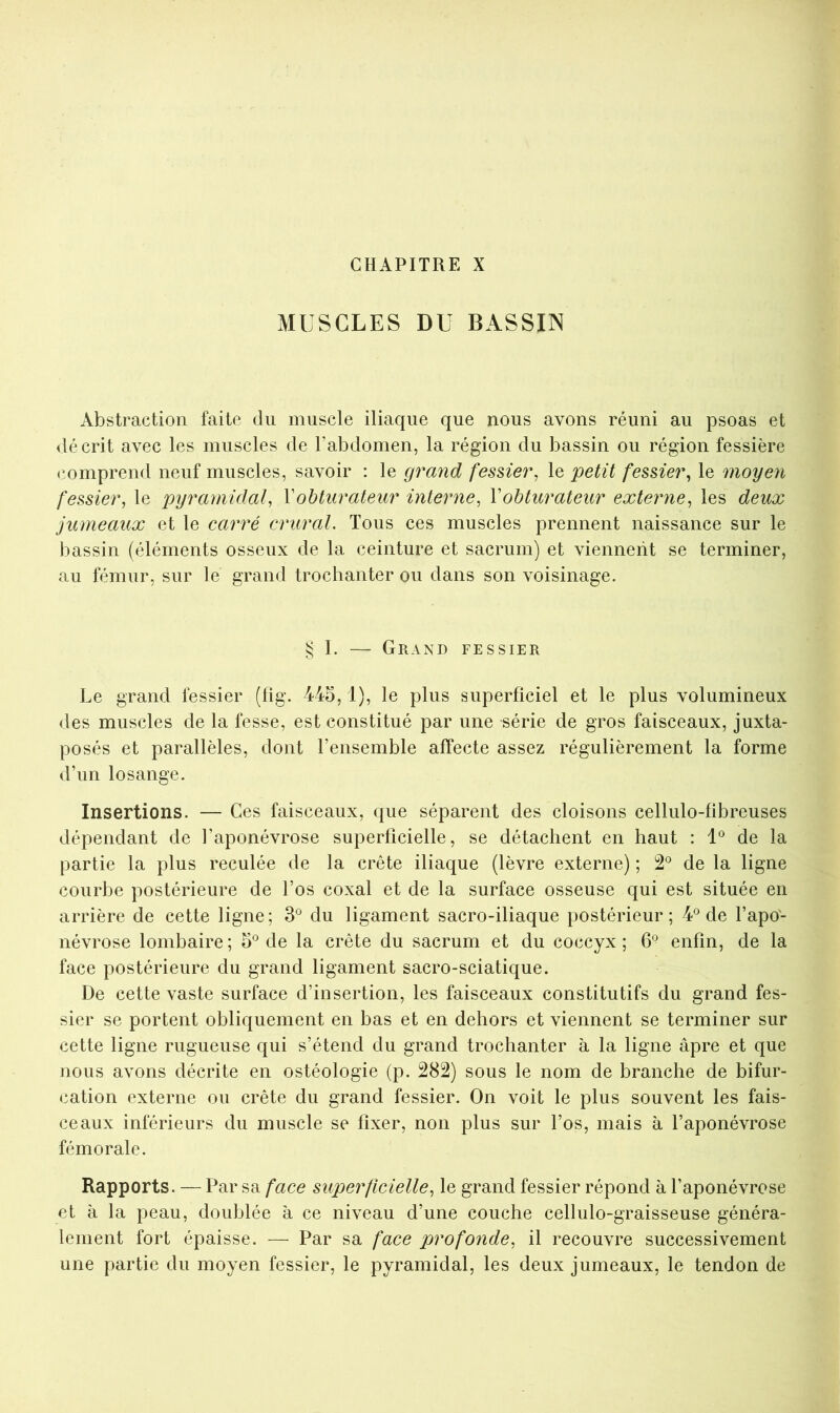 CHAPITRE X MUSCLES DU BASSIN Abstraction faite du muscle iliaque que nous avons réuni au psoas et décrit avec les muscles de l’abdomen, la région du bassin ou région fessière comprend neuf muscles, savoir : le grand fessier^ le petit fessier, le moyen fessier, le pyramidal, Vobturateur interne, \obturateur externe, les deux jumeaux et le carré crural. Tous ces muscles prennent naissance sur le bassin (éléments osseux de la ceinture et sacrum) et viennent se terminer, au fémur, sur le grand trochanter ou dans son voisinage. § I. — Grand fessier Le grand fessier (fig. 445, 1), le plus superficiel et le plus volumineux des muscles de la fesse, est constitué par une série de gros faisceaux, juxta- posés et parallèles, dont l’ensemble affecte assez régulièrement la forme d’un losange. Insertions. — Ces faisceaux, que séparent des cloisons cellulo-fibreuses dépendant de l’aponévrose superficielle, se détachent en haut : 1® de la partie la plus reculée de la crête iliaque (lèvre externe) ; 2® de la ligne courbe postérieure de l’os coxal et de la surface osseuse qui est située en arrière de cette ligne; 3® du ligament sacro-iliaque postérieur; 4® de l’apo- névrose lombaire ; 5® de la crête du sacrum et du coccyx ; 6*^ enfin, de la face postérieure du grand ligament sacro-sciatique. De cette vaste surface d’insertion, les faisceaux constitutifs du grand fes- sier se portent obliquement en bas et en dehors et viennent se terminer sur cette ligne rugueuse qui s’étend du grand trochanter à la ligne âpre et que nous avons décrite en ostéologie (p. 282) sous le nom de branche de bifur- cation externe ou crête du grand fessier. On voit le plus souvent les fais- ceaux inférieurs du muscle se fixer, non plus sur l’os, mais à l’aponévrose fémorale. Rapports. — Par sa face superficielle, le grand fessier répond à l’aponévrose et à la peau, doublée à ce niveau d’une couche cellulo-graisseuse généra- lement fort épaisse. — Par sa face profonde, il recouvre successivement une partie du moyen fessier, le pyramidal, les deux jumeaux, le tendon de