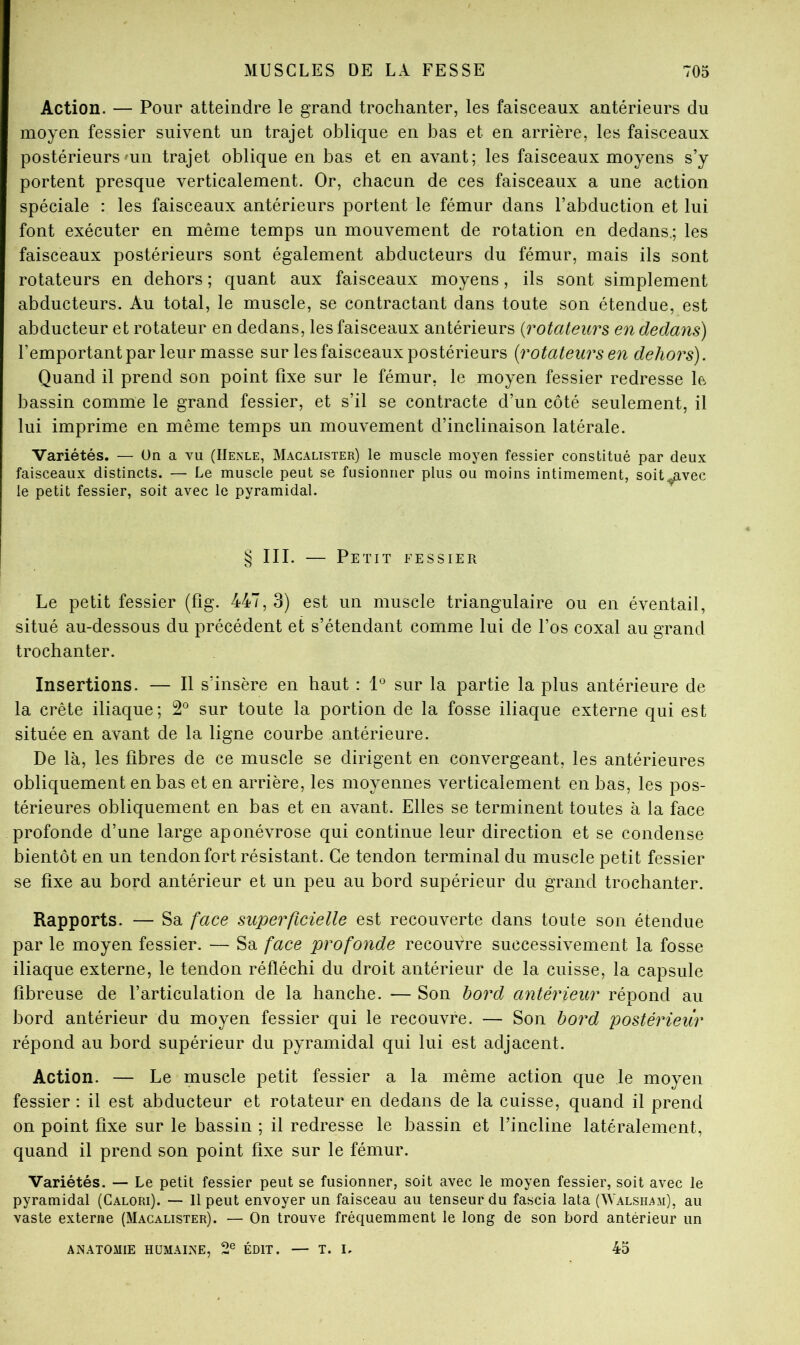 Action. — Pour atteindre le grand trochanter, les faisceaux antérieurs du moyen fessier suivent un trajet oblique en bas et en arrière, les faisceaux postérieursmn trajet oblique en bas et en avant; les faisceaux moyens s’y portent presque verticalement. Or, chacun de ces faisceaux a une action spéciale : les faisceaux antérieurs portent le fémur dans l’abduction et lui font exécuter en même temps un mouvement de rotation en dedans.; les faisceaux postérieurs sont également abducteurs du fémur, mais ils sont rotateurs en dehors ; quant aux faisceaux moyens, ils sont simplement abducteurs. Au total, le muscle, se contractant dans toute son étendue, est abducteur et rotateur en dedans, les faisceaux antérieurs {rotateurs en dedans) l’emportant par leur masse sur les faisceaux postérieurs {rotateurs en dehors). Quand il prend son point fixe sur le fémur, le moyen fessier redresse le bassin comme le grand fessier, et s’il se contracte d’un côté seulement, il lui imprime en même temps un mouvement d’inclinaison latérale. Variétés. — ün a vu (IIenle, Macalister) le muscle moyen fessier constitué par deux faisceaux distincts. — Le muscle peut se fusionner plus ou moins intimement, soit,javec le petit fessier, soit avec le pyramidal. § III. — Petit fessier Le petit fessier (fîg. 447, 3) est un muscle triangulaire ou en éventail, situé au-dessous du précédent et s’étendant comme lui de l’os coxal au grand trochanter. Insertions. — Il s’insère en haut : sur la partie la plus antérieure de la crête iliaque; 2*^ sur toute la portion de la fosse iliaque externe qui est située en avant de la ligne courbe antérieure. De là, les fibres de ce muscle se dirigent en convergeant, les antérieures obliquement en bas et en arrière, les moyennes verticalement en bas, les pos- térieures obliquement en bas et en avant. Elles se terminent toutes à la face profonde d’une large aponévrose qui continue leur direction et se condense bientôt en un tendon fort résistant. Ce tendon terminal du muscle petit fessier se fixe au bord antérieur et un peu au bord supérieur du grand trochanter. Rapports. — Sa face superficielle est recouverte dans toute son étendue par le moyen fessier. — Sa face profonde recouvre successivement la fosse iliaque externe, le tendon réfléchi du droit antérieur de la cuisse, la capsule fibreuse de l’articulation de la hanche. — Son bord antérieur répond au bord antérieur du moyen fessier qui le recouvre. — Son bord postérieiîr répond au bord supérieur du pyramidal qui lui est adjacent. Action. — Le muscle petit fessier a la même action que le moyen fessier : il est abducteur et rotateur en dedans de la cuisse, quand il prend on point fixe sur le bassin ; il redresse le bassin et l’incline latéralement, quand il prend son point fixe sur le fémur. Variétés. — Le petit fessier peut se fusionner, soit avec le moyen fessier, soit avec le pyramidal (Calori). — 11 peut envoyer un faisceau au tenseur du fascia lata (^YALSHAM), au vaste externe (Macalister). — On trouve fréquemment le long de son bord antérieur un ANATOMIE humaine, 2® ÉDIT. — T. I. 45