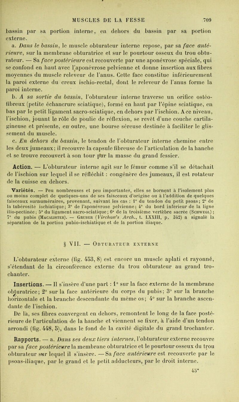 bassin par sa portion interne, en dehors du bassin par sa portion externe. a. Dans le bassin^ le muscle obturateur interne repose, par sa face anté- rieure^ sur la membrane obturatrice et sur le pourtour osseux du trou obtu- rateur. — Sa face postérieure est recouverte par une aponévrose spéciale, qui se confond en haut avec l’aponévrose pelvienne et donne insertion aux fibres moyennes du muscle releveur de l’anus. Cette face constitue inférieurement la paroi externe du creux ischio-rectal, dont le releveur de l’anus forme la paroi interne. h. A sa sortie du bassin^ l’obturateur interne traverse un orifice ostéo- libreux (petite échancrure sciatique), formé en haut par l’épine sciatique, en bas par le petit ligament sacro-sciatique, en dehors par l’ischion. Ace niveau, l’ischion, jouant le rôle de poulie de réflexion, se revêt d’une couche cartila- gineuse et présente, en outre, une bourse séreuse destinée à faciliter le glis- sement du muscle. c. En dehors du bassin^ le tendon de l’obturateur interne chemine entre les deux jumeaux; il recouvre la capsule fibreuse de l’articulation de la hanche et se trouve recouvert à son tour [far la masse du grand fessier. Action. — L’obturateur interne agit sur le fémur comme s’il se détachait de l’ischion sur lequel il se réfléchit : congénère des jumeaux, il est rotateur de la cuisse en dehors. Variétés. — Peu nombreuses et peu importantes, elles se bornent à l’isolement plus ou moins complet de quelques-uns de ses faisceaux d’origine ou à l’addition de quelques faisceaux surnuméraires, provenant, suivant les cas : 1“ du tendon du petit psoas; 2° de la tubérosité ischiatique; 3° de l’aponévrose pelvienne; 4” du bord inférieur de la ligne ilio-pectinée; 5° du ligament sacro-sciatique; 6“ de la troisième vertèbre sacrée (Schwegl) ; 7” du pubis (Macalister). — Gruber {Virchow's Arch.^ t. LXXIII, p. 342) a signalé la séparation de la portion pubio-ischiatique et de la portion iliaque. § YII. — Obturateur externe L’obturateur externe (fîg. 453, 8) est encore un muscle aplati et rayonné, s’étendant de la circonférence externe du trou obturateur au grand tro- chanter. Insertions. — Il s’insère d’une part : 1“ sur la face externe de la membrane obj:uratrice; 2^^ sur la face antérieure du corps du pubis; 3° sur la branche horizontale et la branche descendante du même os; ¥ sur la branche ascen- dante de l’ischion. De là, ses fibres convergent en dehors, remontent le long de la face posté- rieure de l’articulation de la hanche et viennent se fixer, à l’aide d’un tendon arrondi (fig. 448, 5), dans le fond de la cavité digitale du grand trochanter. Rapports. — a. Dans ses deux tiers internes, l’obturateur externe recouvre par sa face postérieure la membrane obturatrice et le pourtour osseux du trou obturateur sur lequel il s’insère. —^d.face antérieure recouverte par le psoas-iliaque, par le grand et le petit adducteurs, par le droit interne. 4.3^
