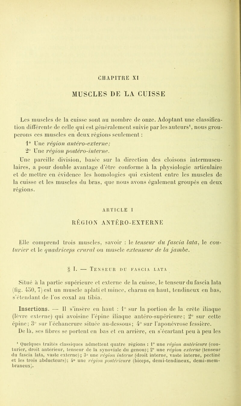 CHAPITRE XI MUSCLES DE LA CUISSE Les muscles de la cuisse sont au nombre de onze. Adoptant une classifica- tion dilTérente de celle qui est généralement suivie par les auteurs^ nous grou- perons ces muscles en deux régions seulement : 1° Une région anléro-externe; 2® Une région posiéro-interne. Une pareille division, basée sur la direction des cloisons intermuscu- laires, a pour double avantage d’être conforme à la physiologie articulaire et de mettre en évidence les homologies qui existent entre les muscles de la cuisse et les muscles du bras, que nous avons également groupés en deux régions. ARTICLE I RÉGION ANTÉUO-EXTERNE Elle comprend trois muscles, savoir : le tenseur du fascia lata^ le cou- turier et le quadriceps crural ou muscle extenseur de la jambe. § I. — Tenseur du fascia lata Situé à la partie supérieure et externe de la cuisse, le tenseur du fascia lata (fig. 450, 7) est un muscle aplati et mince, charnu en haut, tendineux en bas, s’étendant de l’os coxal au tibia. Insertions. — Il s’insère en haut : U sur la portion de la crête iliaque (lèvre externe) qui avoisine l’épine iliaque antéro-supérieure; 2® sur cette épine; 3*^ sur l’échancrure située au-dessous; 4^^ sur l’aponévrose fessière. De là, ses fibres se portent en bas et en arrière, en s’écartant peu à peu les ^ Quelques traités classiques admettent quatre régions : 1° une région antérieure (cou- turier, droit antérieur, tenseur de la synoviale du genouj; 2® une région externe (tenseur du fascia lata, vaste externe); 3» une région interne (droit interne, vaste interne, pectiné et les trois abducteurs); 4« une région postérieure (biceps, demi-tendineux, demi-mem- braneux).
