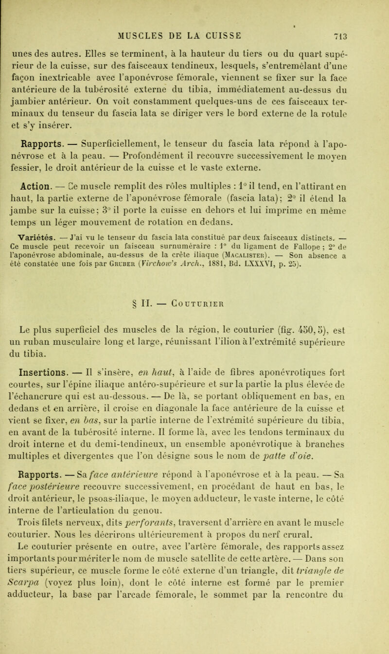 unes des autres. Elles se terminent, à la hauteur du tiers ou du quart supé- rieur de la cuisse, sur des faisceaux tendineux, lesquels, s’entremêlant d’une façon inextricable avec Uaponévrose fémorale, viennent se fixer sur la face antérieure de la tubérosité externe du tibia, immédiatement au-dessus du jambier antérieur. On voit constamment quelques-uns de ces faisceaux ter- minaux du tenseur du fascia lata se diriger vers le bord externe de la rotule et s’y insérer. Rapports. — Superficiellement, le tenseur du fascia lata répond à l’apo- névrose et à la peau. — Profondément il recouvre successivement le moyen fessier, le droit antérieur de la cuisse et le vaste externe. Action. — Ce muscle remplit des rôles multiples : 1® il tend, en l’attirant en haut, la partie externe de l’aponévrose fémorale (fascia lata); 2® il étend la jambe sur la cuisse; il porte la cuisse en dehors et lui imprime en même temps un léger mouvement de rotation en dedans. Variétés. — J’ai vu le tenseur du fascia lata constitué par deux faisceaux distincts. — Ce muscle peut recevoir un faisceau surnuméraire : J° du ligament de Fallope ; 2® de l’aponévrose abdominale, au-dessus de la crête iliaque (Macalistek). — Son absence a été constatée une fois par Gruber {Virchoius A)'ch., 1881, Bd. LXXXYI, p. 25). § II. — Couturier Le plus superficiel des muscles de la région, le couturier (fig. 4o0,o), est un ruban musculaire long et large, réunissant l’ilion à l’extrémité supérieure du tibia. Insertions. — Il s’insère, en hoAit^ à l’aide de fibres aponévrotiques fort courtes, sur l’épine iliaque antéro-supérieure et sur la partie la plus élevée de l’échancrure qui est au-dessous. — De là, se portant obliquement en bas, en dedans et en arrière, il croise en diagonale la face antérieure de la cuisse et vient se fixer, en bas, sur la partie interne de Fextrémité supérieure du tibia, en avant de la tubérosité interne. Il forme là, avec les tendons terminaux du droit interne et du demi-tendineux, un ensemble aponévrotique à branches multiples et divergentes que l’on désigne sous le nom de patte d'oie. Rapports. —Sa/*«ce antérieure répond à l'aponévrose et à la peau. —Sa face postérieure recouvre successivement, en procédant de haut en bas, le droit antérieur, le psoas-iliaque, le moyen adducteur, le vaste interne, le côté interne de l’articulation du genou. Trois filets nerveux, dits perforants, traversent d’arrière en avant le muscle couturier. Xous les décrirons ultérieurement à propos du nerf crural. Le couturier présente en outre, avec l’artère fémorale, des rapports assez importants pour mériter le nom de muscle satellite de cette artère. — Dans son tiers supérieur, ce muscle forme le côté externe d’un triangle, dit triangle de Scarpa (voyez plus loin), dont le côté interne est formé par le premier adducteur, la base par l’arcade fémorale, le sommet par la rencontre du