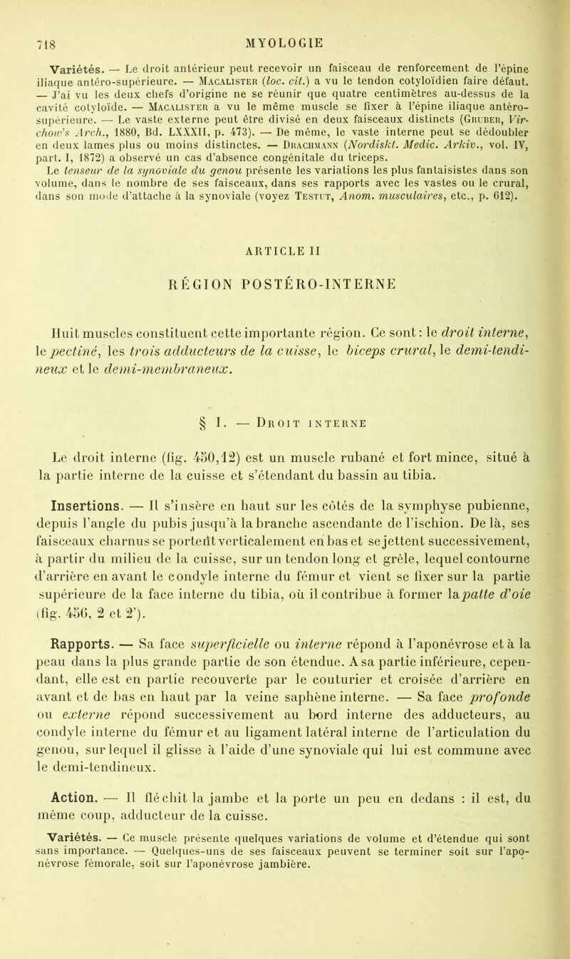 Variétés. — Le droit antérieur peut recevoir un faisceau de renforcement de l’épine iliaque antéro-supérieure. — Macalister {loc. cit.) a vu le tendon cotyloïdien faire défaut. — J’ai vu les deux chefs d’origine ne se réunir que quatre centimètres au-dessus de la cavité cotyloïde. — Macalister a vu le même muscle se fixer à l’épine iliaque antéro- supérieure. — Le vaste externe peut être divisé en deux faisceaux distincts (Gruber, Vir- chow’s Arch., 1880, Bd. LXXXII, p. 473). — De même, le vaste interne peut se dédoubler en deux lames plus ou moins distinctes. — Drachmann {Nordiskt. Medic. Arkiv., vol. IV, part. I, 1872) a observé un cas d’absence congénitale du triceps. Le tenseur de la synoviale du genou présente les variations les plus fantaisistes dans son volume, dans le nombre de ses faisceaux, dans ses rapports avec les vastes ou le crural, dans son mode d’attache à la synoviale (voyez Testut, Anom. musculaires, etc., p. 612). ARTICLE II RÉGION POSTÉRO-INTERNE Huit muscles constituent cette importante région. Ce sont : le droit interne, \q pectmé, \Q‘è trois adducteurs de la cuisse, le biceps crural, le demi-tendi- neux et le demi-membraneux. § I. — Droit interne Le droit interne (fig. 450,12) est un muscle rubané et fort mince, situé à la partie interne de la cuisse et s’étendant du bassin au tibia. Insertions. — Il s’insère en haut sur les côtés de la symphyse pubienne, depuis l’angle du pubis jusqu’à la branche ascendante de l’ischion. Delà, ses faisceaux charnus se porteiît verticalement en bas et se jettent successivement, à partir du milieu de la cuisse, sur un tendon long et grêle, lequel contourne d’arrière en avant le condyle interne du fémur et vient se fixer sur la partie supérieure de la face interne du tibia, où il contribue à former \B.patte d’oie (fig. 456, 2 et 2’). Rapports. — Sa face superficielle ou interne répond à l’aponévrose et à la peau dans la plus grande partie de son étendue. A sa partie inférieure, cepen- dant, elle est en partie recouverte par le couturier et croisée d’arrière en avant et de bas en haut par la veine saphène interne. — Sa face profonde ou externe répond successivement au bord interne des adducteurs, au condyle interne du fémur et au ligament latéral interne de l’articulation du genou, sur lequel il glisse à l’aide d’une synoviale qui lui est commune avec le demi-tendineux. Action. — Il fléchit la jambe et la porte un peu en dedans : il est, du même coup, adducteur de la cuisse. Variétés. — Ce muscle présente quelques variations de volume et d’étendue qui sont sans importance. — Quelques-uns de ses faisceaux peuvent se terminer soit sur l’apo- névrose fémorale, soit sur l’aponévrose jambière.