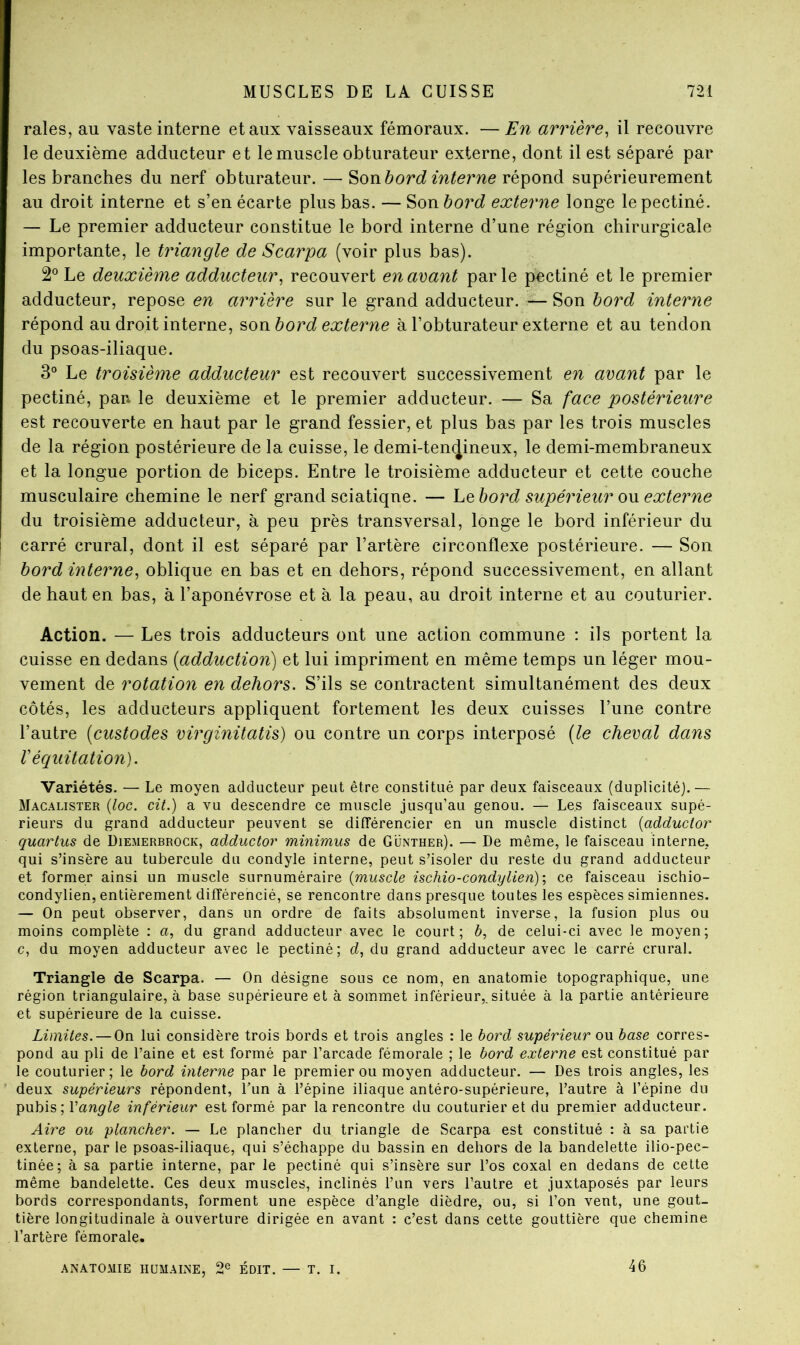 raies, au vaste interne et aux vaisseaux fémoraux. —En arrière^ il recouvre le deuxième adducteur et le muscle obturateur externe, dont il est séparé par les branches du nerf obturateur. — ^onhord interne répond supérieurement au droit interne et s’en écarte plus bas. — Son bord externe longe lepectiné. — Le premier adducteur constitue le bord interne d’une région chirurgicale importante, le triangle de S carpa (voir plus bas). 2° Le deuxième adducteur^ recouvert en avant parle pectiné et le premier adducteur, repose en arrière sur le grand adducteur. — Son bord interne répond au droit interne, ^owb or d externe à l’obturateur externe et au tendon du psoas-iliaque. 3° Le troisième adducteur est recouvert successivement en avant par le pectiné, par* le deuxième et le premier adducteur. — Sa face postérieure est recouverte en haut par le grand fessier, et plus bas par les trois muscles de la région postérieure de la cuisse, le demi-ten(Jineux, le demi-membraneux et la longue portion de biceps. Entre le troisième adducteur et cette couche musculaire chemine le nerf grand sciatiqne. — hQ bord supérieur ow externe du troisième adducteur, à peu près transversal, longe le bord inférieur du carré crural, dont il est séparé par l’artère circonflexe postérieure. — Son bord interne, oblique en bas et en dehors, répond successivement, en allant de haut en bas, à l’aponévrose et à la peau, au droit interne et au couturier. Action. — Les trois adducteurs ont une action commune ; ils portent la cuisse en dedans {adduction) et lui impriment en même temps un léger mou- vement de rotation en dehors. S’ils se contractent simultanément des deux côtés, les adducteurs appliquent fortement les deux cuisses l’une contre l’autre [custodes virginitatis) ou contre un corps interposé [le cheval dans r équitation). Variétés. — Le moyen adducteur peut être constitué par deux faisceaux (duplicité).— Macalister {loc. cit.) a vu descendre ce muscle jusqu’au genou. — Les faisceaux supé- rieurs du grand adducteur peuvent se différencier en un muscle distinct {adductor quartus de Diemerbrock, adductor minimus de Günther). — De même, le faisceau interne, qui s’insère au tubercule du condyle interne, peut s’isoler du reste du grand adducteur et former ainsi un muscle surnuméraire {muscle ischio-condylien)-, ce faisceau ischio- condylien, entièrement différencié, se rencontre dans presque toutes les espèces simiennes. — On peut observer, dans un ordre de faits absolument inverse, la fusion plus ou moins complète : a, du grand adducteur avec le court; b, de celui-ci avec le moyen; c, du moyen adducteur avec le pectiné; d, du grand adducteur avec le carré crural. Triangle de Scarpa. — On désigne sous ce nom, en anatomie topographique, une région triangulaire, à base supérieure et à sommet inférieur,,située à la partie antérieure et supérieure de la cuisse. Limites. — On lui considère trois bords et trois angles : le bord supérieur ou base corres- pond au pli de l’aine et est formé par l’arcade fémorale ; le bord externe est constitué par le couturier ; le bord interne par le premier ou moyen adducteur. — Des trois angles, les deux supérieurs répondent, l’un à l’épine iliaque antéro-supérieure, l’autre à l’épine du pubis ; l’anp^^e inférieur est formé par la rencontre du couturier et du premier adducteur. Aire ou plancher. — Le plancher du triangle de Scarpa est constitué : à sa partie externe, par le psoas-iliaque, qui s’échappe du bassin en dehors de la bandelette ilio-pec- tinée; à sa partie interne, par le pectiné qui s’insère sur l’os coxal en dedans de cette même bandelette. Ces deux muscles, inclinés l’un vers l’autre et juxtaposés par leurs bords correspondants, forment une espèce d’angle dièdre, ou, si l’on vent, une gout- tière longitudinale à ouverture dirigée en avant : c’est dans cette gouttière que chemine l’artère fémorale. ANATOMIE HUMAINE, 2® ÉDIT. — T. I. 46