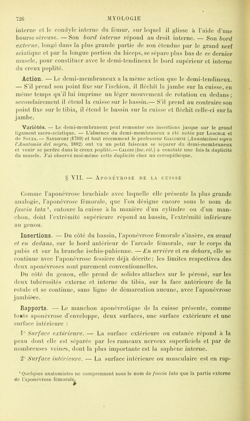 interne et le condyle interne du fémur, sur lequel il glisse à l’aide d’une bourse séreuse. — Son bord interne répond au droit interne. — Son bord externe^ longé dans la plus grande partie de son étendue par le grand nerf sciatique et par la longue portion du biceps, se sépare plus bas de ce dernier muscle, pour constituer avec le demi-tendineux le bord supérieur et interne du creux poplité. Action. — Le demi-membraneux a la même action que le demi-tendineux. — S’il prend son point fixe sur l’ischion, il fléchit la jamhe sur la cuisse, en même temps qu’il lui imprime un léger mouvement de rotation en dedans ; secondairement il étend la cuisse sur le bassin.— S’il prend au contraire son point fixe sur le tibia, il étend le bassin sur la cuisse et fléchit celle-ci sur la jambe. Variétés. — Le demi-membraneux peut remonter ses insertions jusque sur le grand ligament sacro-sciatique. — L’absence du demi-membraneux a été notée par Loschge et de SoüZA.— Sandifort (1769) et tout récemment le professeur Giacomini [AnJiotazioni sopra VAnatomia del negro, 1882) ont vu un petit faisceau se séparer du demi-membraneux et venir se perdre dans le creux poplité.— Calori [loc. cit.) a constaté une fois la duplicité du muscle. J’ai observé moi-même cette duplicité chez un cercopithèque. § VII. — Aponévrose de la cuisse Comme l’aponévrose brachiale avec laquelle elle présente la plus grande analogie, l’aponévrose fémorale, que l’on désigne encore sous le nom de fascialata^^ entoure la cuisse à la manière d’un cylindre ou d’un man- chon, dont l’extrémité supérieure répond au bassin, l’extrémité inférieure au genou. Insertions. — Du côté du bassin, l’aponévrose fémorale s’insère, en avant et en dedans^ sur le bord antérieur de l’arcade fémorale, sur le corps du pubis et sur la branche ischio-pubienne. —En arrière et en dehors, elle se continue avec l’aponévrose fessière déjà décrite; les limites respectives des deux aponévroses sont purement conventionnelles. Du côté du genou, elle prend de solides attaches sur le péroné, sur les deux tubérosités externe et interne du tibia, sur la face antérieure de la rotule et se continue, sans ligne de démarcation aucune, avec l’aponévrose jambièi^e. Rapports. — Le manchon aponévrotique de la cuisse présente, comme tomte aponévrose d’enveloppe, deux surfaces, une surface extérieure et une surface intérieure : Surface extérieure. — La surface extérieure ou cutanée répond à la peau dont elle est séparée par les rameaux nerveux superficiels et par de nombreuses veines, dont la plus importante est la saphène interne. 2*^ Surface intérieure. — La surface intérieure ou musculaire est en rap- ^ Quelques anatomistes ne comprennent sous le nom de fascia lata que la partie externe de l’aponévrose fémoral(^