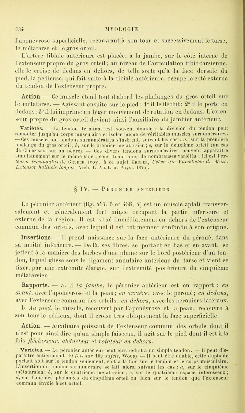 l’aponévrose superficielle, recouvrant à son tour et successivement le tarse, le métatarse et le gros orteil. L’artère tibiale antérieure est placée, à la jambe, sur le côté interne de l’extenseur propre du gros orteil; au niveau de l’articulation tibio-tarsienne, elle le croise de dedans en dehors, de telle sorte qu’à la face dorsale du pied, la pédieuse, qui fait suite à la tibiale antérieure, occupe le côté externe du tendon de l’extenseur propre; Action.— Ce muscle étend tout d’abord les phalanges du gros orteil sur le métatarse. — Agissant ensuite sur le pied : 1*^ il le fléchit; 2*^ il le porte en dedans; 3° il lui imprime un léger mouvement de rotation en dedans. L’exten- seur propre du gros orteil devient ainsi l’auxiliaire du jambier antérieur. Variétés. — Le tendon terminal est souvent double : la division du tendon peut remonter jusqu’au corps musculaire et isoler même de véritables muscles surnuméraires. — Ces muscles ou tendons surnuméraires s’insèrent, suivant les cas : a, sur la première phalange du gros orteil; b, sur le premier métatarsien; c, sur le deuxième orteil (un cas de CiiuDziNSKi sur un nègre). — Ces divers tendons surnuméraires peuvent apparaître simultanément sur le même sujet, constituant ainsi de nombreuses variétés ; tel est Vex- tensor tricaudatus de Grcber (voy. à ce sujet Grurer, Ueber die Varietœten d. Musc. Extenso^' hallucis lo?igus, Arcli. f. Anat. u. Phys., 1875). § IV. — PÉRONIER ANTÉRIEUR Le péronier antérieur (fig. 457, 6 et 458, 4) est un muscle aplati transver- salement et généralement fort mince occupant la partie inférieure et externe de la région. Il est situé immédiatement en dehors de l’extenseur commun des orteils, avec lequel il est intimement confondu à son origine. Insertions.— Il prend naissance sur la face antérieure du péroné, dans sa moitié inférieure. — De là, ses fibres, se portant en bas et en avant, se jettent à la manière des barbes d’une plume sur le bord postérieur d’un ten- don, lequel glisse sous le ligament annulaire antérieur du tarse et vient se fixer, par une extrémité élargie, sur l’extrémité postérieure du cinquième métatarsien. Rapports. — a. A la jambe^ le péronier antérieur est en rapport : en avant J avec l’aponévrose et la peau; en arrière^ avec le péroné; en dedans^ avec l’extenseur commun des orteils; en dehors^ avec les péroniers latéraux. b. Au pied, le muscle, recouvert par l’aponévrose et la peau, recouvre à son tour le pédieux, dont il croise très obliquement la face superficielle. Action. — Auxiliaire puissant de l’extenseur commun des orteils dont il n’est pour ainsi dire qu’un simple faisceau, il agit sur le pied dont il est à la fois fléchisseur, abducteur et rotateur en dehors. Variétés. — Le péronier antérieur peut être réduit à un simple tendon. — Il peut dis- paraître entièrement (10 fois sur 102 sujets, ^YoOD). — Il peut être double, cette duplicité portant soit sur le tendon seulement, soit à la fois sur le tendon et le corps musculaire. L’insertion du tendon surnuméraire se fait alors, suivant les cas : a, sur le cinquième métatarsien; b, sur le quatrième métatarsien; c, sur le quatrième espace interosseux; d, sur l’une des phalanges du cinquième orteil ou bien sur le tendon que l’extenseur commun envoie à cet orteil.