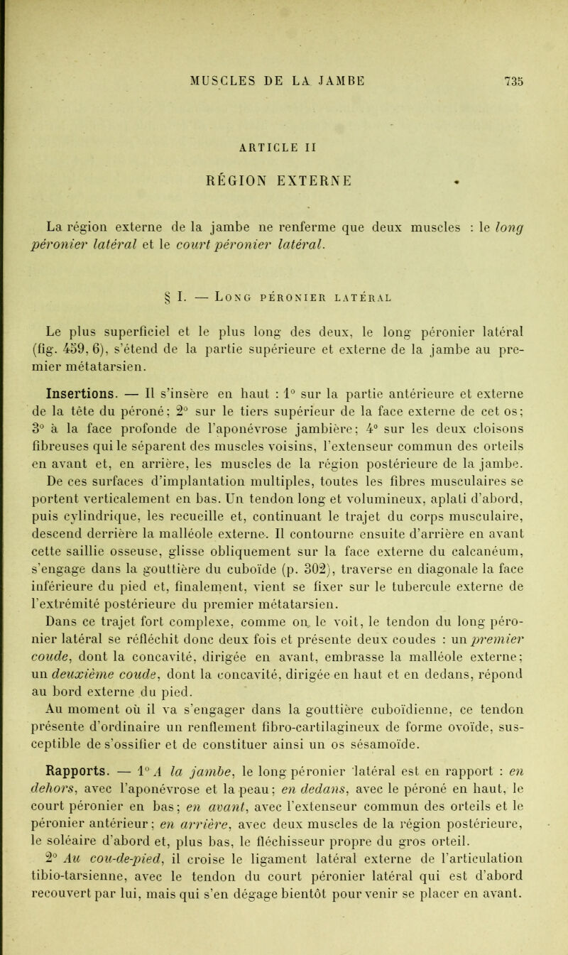 ARTICLE II RÉGION EXTERNE La région externe de la jambe ne renferme que deux muscles : le long péronier latéral et le court péronier latéral. § I. — Long péronier latéral Le plus superficiel et le plus long des deux, le long péronier latéral (fig. 4o9,6), s’étend de la partie supérieure et externe de la jambe au pre- mier métatarsien. Insertions. — Il s’insère en haut : sur la partie antérieure et externe de la tête du péroné; sur le tiers supérieur de la face externe de cet os; 3° à la face profonde de l’aponévrose jambière; 4° sur les deux cloisons fibreuses qui le séparent des muscles voisins, l’extenseur commun des orteils en avant et, en arrière, les muscles de la région postérieure de la jambe. De ces surfaces d’implantation multiples, toutes les fibres musculaires se portent verticalement en bas. Un tendon long et volumineux, aplati d’abord, puis cylindrique, les recueille et, continuant le trajet du corps musculaire, descend derrière la malléole externe. Il contourne ensuite d’arrière en avant cette saillie osseuse, glisse obliquement sur la face externe du calcanéum, s’engage dans la gouttière du cuboïde (p. 302), traverse en diagonale la face inférieure du pied et, finalement, vient se fixer sur le tubercule externe de l’extrémité postérieure du premier métatarsien. Dans ce trajet fort complexe, comme on, le voit, le tendon du long péro- nier latéral se réfléchit donc deux fois et présente deux coudes : \m premier coude^ dont la concavité, dirigée en avant, embrasse la malléole externe; un deuxième coude^ dont la concavité, dirigée en haut et en dedans, répond au bord externe du pied. Au moment où il va s’engager dans la gouttière cuboïdienne, ce tendon présente d’ordinaire un renflement fibro-cartilagineux de forme ovoïde, sus- ceptible de s’ossifier et de constituer ainsi un os sésamoïde. Rapports. — 1° A la jambe^ le long péronier latéral est en rapport : en dehors, avec l’aponévrose et la peau; en dedans, avec le péroné en haut, le court péronier en bas; en avant, avec l’extenseur commun des orteils et le péronier antérieur; en arrière, avec deux muscles de la région postérieure, le soléaire d’abord et, plus bas, le fléchisseur propre du gros orteil. 2^^ Au cou-de-pied, il croise le ligament latéral externe de l’articulation tibio-tarsienne, avec le tendon du court péronier latéral qui est d’abord recouvert par lui, mais qui s’en dégage bientôt pour venir se placer en avant.
