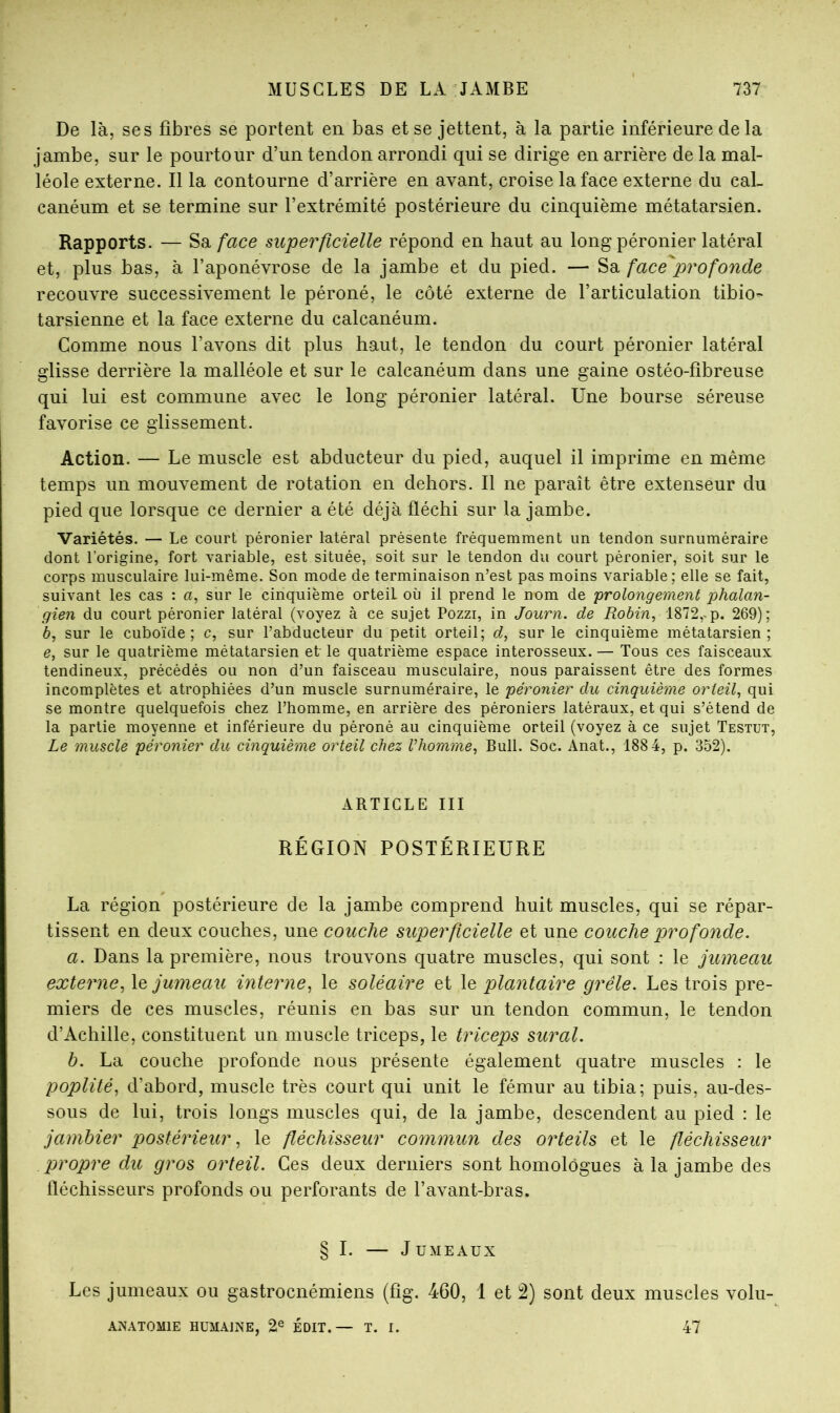 De là, ses fibres se portent en bas et se jettent, à la partie inférieure de la jambe, sur le pourtour d’un tendon arrondi qui se dirige en arrière de la mal- léole externe. Il la contourne d’arrière en avant, croise la face externe du cal- canéum et se termine sur l’extrémité postérieure du cinquième métatarsien. Rapports. — Sa face superficielle répond en haut au long péronier latéral et, plus bas, à l’aponévrose de la jambe et du pied. — Sa face^profonde recouvre successivement le péroné, le côté externe de l’articulation tibio- tarsienne et la face externe du calcanéum. Comme nous l’avons dit plus haut, le tendon du court péronier latéral glisse derrière la malléole et sur le calcanéum dans une gaine ostéo-fibreuse qui lui est commune avec le long péronier latéral. Une bourse séreuse favorise ce glissement. Action. — Le muscle est abducteur du pied, auquel il imprime en même temps un mouvement de rotation en dehors. Il ne paraît être extenseur du pied que lorsque ce dernier a été déjà fléchi sur la jambe. Variétés. — Le court péronier latéral présente fréquemment un tendon surnuméraire dont l’origine, fort variable, est située, soit sur le tendon du court péronier, soit sur le corps musculaire lui-même. Son mode de terminaison n’est pas moins variable; elle se fait, suivant les cas : a, sur le cinquième orteil où il prend le nom de prolongement phalan- gien du court péronier latéral (voyez à ce sujet Pozzi, in Journ. de Robin, 1872,.p. 269); 6, sur le cuboïde; c, sur l’abducteur du petit orteil; d, sur le cinquième métatarsien; e, sur le quatrième métatarsien et le quatrième espace interosseux. — Tous ces faisceaux tendineux, précédés ou non d’un faisceau musculaire, nous paraissent être des formes incomplètes et atrophiées d’un muscle surnuméraire, le péronier du cinquième orteil, qui se montre quelquefois chez l’homme, en arrière des péroniers latéraux, et qui s’étend de la partie moyenne et inférieure du péroné au cinquième orteil (voyez à ce sujet Testut, Le muscle péronier du cinquième orteil chez l’homme. Bull. Soc. Anat., 188 4, p. 352). ARTICLE III RÉGION POSTÉRIEURE La région postérieure de la jambe comprend huit muscles, qui se répar- tissent en deux couches, une couche superficielle et une couche profonde. a. Dans la première, nous trouvons quatre muscles, qui sont : le jumeau externe, jumeau interne, le soléaire et le plantaire grêle. Les trois pre- miers de ces muscles, réunis en bas sur un tendon commun, le tendon d’Achille, constituent un muscle triceps, le triceps sur al. h. La couche profonde nous présente également quatre muscles : le poplité, d’abord, muscle très court qui unit le fémur au tibia; puis, au-des- sous de lui, trois longs muscles qui, de la jambe, descendent au pied : le jambier postérieur, le fléchisseur commun des orteils et le fléchisseur propre du gros orteil. Ces deux derniers sont homologues à la jambe des fléchisseurs profonds ou perforants de l’avant-bras. § I. J UMEAUX Les jumeaux ou gastrocnémiens (fig. 460, 1 et 2) sont deux muscles volu- AXATOMIE HUMAINE, 2® EDIT.— T. I. 47