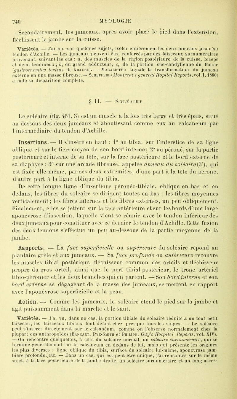 Secondairement, les jumeaux, après avoir placé le pied dans l’extension, fléchissent lajambe sur la cuisse. Variétés. — J’ai pu, sur quelques sujets, isoler entièrement les deux jumeaux jusqu’au tendon d’Achille. — Les jumeaux peuvent être renforcés par des faisceaux surnuméraires provenant, suivant les cas : a, des muscles de la région postérieure de la cuisse, biceps et demi-tendineux; è, du grand adducteur; c, de la portion sus-condylienne du fémur {gastrocnemius tertlus de Krause). — Macalister signale la transformation du jumeau externe en une masse fibreuse.— Schefferdgeneral Hôpital Reports^\o\A, 1880) a noté sa disparition complète. § II. — Soléaire Le soléaire (fîg. 461, 3) est un muscle à la fois très large et très épais, situé au-dessous des deux jumeaux et aboutissant comme eux au calcanéum par l’intermédiaire du tendon d’Achille. Insertions.— Il s’insère en haut : au tibia, sur l’interstice de sa ligne oblique et sur le tiers moyen de son bord interne; 2® au péroné, sur la partie postérieure et interne de sa tête, sur la face postérieure et le bord externe de sa diaphyse ; 3® sur une arcade fibreuse, appelée anneau du soléaire qui est fixée elle-même, par ses deux extrémités, d’une part à la tête du péroné, d’autre part à la ligne oblique du tibia. De cette longue ligne d’insertions péronéo-tibiale, oblique en bas et en dedans, les fibres du soléaire se dirigent toutes en bas : les fibres moyennes verticalement; les fibres internes et les fibres externes, un peu obliquement. Finalement, elles se jettent sur la face antérieure et sur les bords d’une large aponévrose d’insertion, laquelle vient se réunir avec le tendon inférieur des deuxjumeauxpour constituer avec ce dernier le tendon d’Achille. Cette fusion des deux tendons s’effectue un peu au-dessous de la partie moyenne de la jambe. Rapports. — La face superficielle ou supérieure du soléaire répond au plantaire grêle et aux jumeaux. — Sa face profonde ou antérieure recouvre les muscles tibial postérieur, fléchisseur commun des orteils et fléchisseur propre du gros orteil, ainsi que le nerf tibial postérieur, le tronc artériel tibio-péronier et les deux branches qui en partent. —Son bord interne et son bord externe se dégageant de la masse des jumeaux, se mettent en rapport avec l’aponévrose superficielle et la peau. Action. — Comme les jumeaux, le soléaire étend le pied sur la jambe et agit puissamment dans la marche et le saut. Variétés. — J’ai vu, dans un cas, la portion tibiale du soléaire réduite à un tout petit faisceau; les faisceaux tibiaux font défaut chez presque tous les singes. — Le soléaire peut s’insérer directement sur le calcanéum, comme on l’observe normalement chez la plupart des anthropoïdes (Bankart, Pye-Smith et Philips, Guy's Hospital Reports, vol. XIV). — On rencontre quelquefois, à côté du soléaire normal, un soléaire surnuméraire, qui se termine généralement sur le calcanéum en dedans de lui, mais qui présente les origines les plus diverses : ligne oblique du tibia, surface du soléaire lui-même, aponévrose jam- bière profonde,;etc. — Dans un cas, qui est peut-être unique, j’ai rencontré sur le même sujet, à la face postérieure delà jambe droite, un soléaire surnuméraire et un long accès-