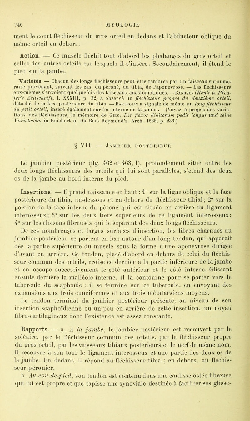 ment le court fléchisseur du gros orteil en dedans et l’abducteur oblique du même orteil en dehors. Action. — Ce muscle fléchit tout d’abord les phalanges du gros orteil et celles des autres orteils sur lesquels il s’insère. Secondairement, il étend le pied sur la jambe. Variétés. — Chacun des longs fléchisseurs peut être renforcé par un faisceau surnumé- raire provenant, suivant les cas, du péroné, du tibia, de l’aponévrose. — Les fléchisseurs eux-mêmes s’envoient quelquefois des faisceaux anastomotiques. — Banhsen {Henle u. Pfeu- /er’s Zeitschrift, t. XXXIII, p. 32) a observé un fléchisseur propre du deuxième orteil, détaché de la face postérieure du tibia. — Bartholin a signalé de même un long fléchisseur du petit orteil, inséré également sur l’os interne de la jambe. — (Voyez, à propos des varia- tions des fléchisseurs, le mémoire de Gies, Der ftexor digitorum pedis longus und seine Varietœten, in Reichert u. Du Bois Reymond’s. Arch. 1868, p. 236.) § VII. — J AMBIER POSTÉRIEUR Le jambier postérieur (fîg. 462 et 463,1), profondément situé entre les deux longs fléchisseurs des orteils qui lui sont parallèles, s’étend des deux os de la jambe au bord interne du pied. Insertions. — Il prend naissance en haut : sur la ligne oblique et la face postérieure du tibia, au-dessous et en dehors du fléchisseur tibial; 2® sur la portion de la face interne du péroné qui est située en arrière du ligament interosseux; 3° sur les deux tiers supérieurs de ce ligament interosseux; 4^ sur les cloisons fibreuses qui le séparent des deux longs fléchisseurs. De ces nombreuses et larges surfaces d’insertion, les fibres charnues du jambier postérieur se portent en bas autour d’un long tendon, qui apparaît dès la partie supérieure du muscle sous la forme d’une aponévrose dirigée d’avant en arrière. Ce tendon, placé d’abord en dehors de celui du fléchis- seur commun des orteils, croise ce dernier à la partie inférieure de la jambe et en occupe successivement le côté antérieur et le côté interne. Glissant ensuite derrière la malléole interne, il la contourne pour se porter vers le tubercule du scaphoïde : il se termine sur ce tubercule, en envoyant des expansions aux trois cunéiformes et aux trois métatarsiens moyens. Le tendon terminal du jambier postérieur présente, au niveau de son insertion scaphoïdienne ou un peu en arrière de cette insertion, un noyau fîbro-cartilagineux dont l’existence est assez constante. Rapports. — di. A la jambe, le jambier postérieur est recouvert par le soléaire, par le fléchisseur commun des orteils, par le fléchisseur propre du gros orteil, par les vaisseaux tibiaux postérieurs et le nerf de même nom. Il recouvre à son tour le ligament interosseux et une partie des deux os de la jambe. En dedans, il répond au fléchisseur tibial; en dehors, au fléchis- seur péronier. b. Au cou-de-pied, son tendon est contenu dans une coulisse ostéo-fîbreuse qui lui est propre et que tapisse une synoviale destinée à faciliter ses glisse-