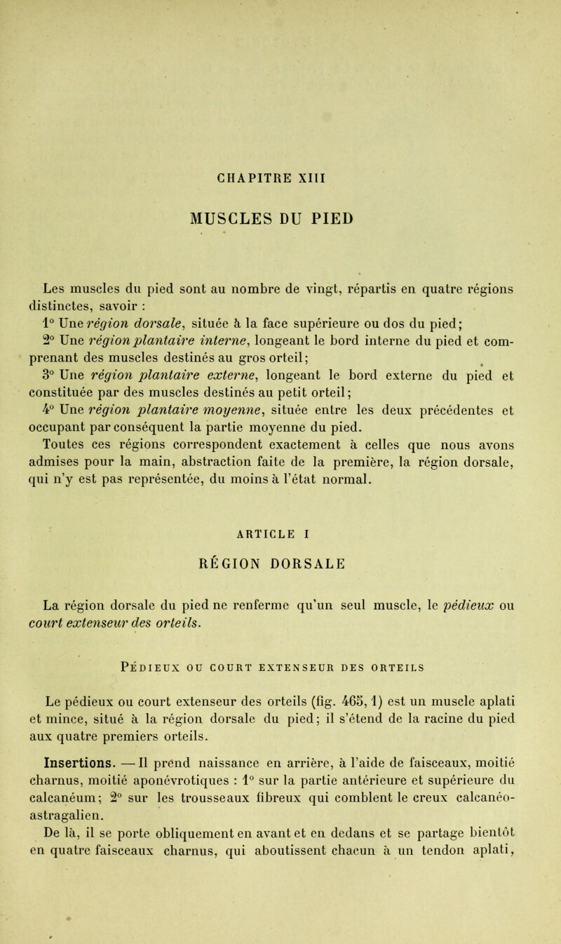 CHAPITRE XIII MUSCLES DU PIED Les muscles du pied sont au nombre de vingt, répartis en quatre régions distinctes, savoir : région dorsale^ située h la face supérieure ou dos du pied; 2® Une région plantaire interne^ longeant le bord interne du pied et com- prenant des muscles destinés au gros orteil ; 3® Une région plantaire externe^ longeant le bord externe du pied et constituée par des muscles destinés au petit orteil; 4° Une région plantaire moyenne^ située entre les deux précédentes et occupant par conséquent la partie moyenne du pied. Toutes ces régions correspondent exactement à celles que nous avons admises pour la main, abstraction faite de la première, la région dorsale, qui n’y est pas représentée, du moins à l’état normal. ARTICLE I RÉGION DORSALE La région dorsale du pied ne renferme qu’un seul muscle, le pédieux ou court extenseur des orteils. PÉDIEUX ou COURT EXTENSEUR DES ORTEILS Le pédieux ou court extenseur des orteils (fîg. 465,1) est un muscle aplati et mince, situé à la région dorsale du pied; il s’étend de la racine du pied aux quatre premiers orteils. Insertions. —Il prend naissance en arrière, à l’aide de faisceaux, moitié charnus, moitié aponévrotiques : 1® sur la partie antérieure et supérieure du calcanéum; 2® sur les trousseaux fibreux qui comblent le creux calcanéo- astragalien. De là, il se porte obliquement en avant et en dedans et se partage bientôt en quatre faisceaux charnus, qui aboutissent chacun à un tendon aplati.