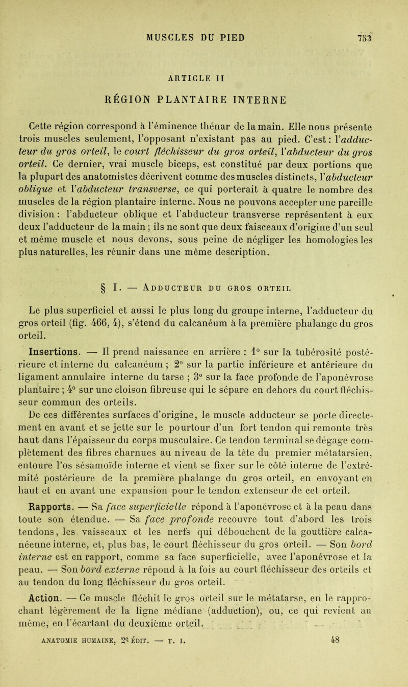 ARTICLE II RÉGION PLANTAIRE INTERNE Cette région correspond à Téminence thénar de la main. Elle nous présente trois muscles seulement, l’opposant n’existant pas au pied. C’est : Vadduc- teur dit gros orteil^ le court fléchisseur du gros orteil^ Vabducteur du gros orteil. Ce dernier, vrai muscle biceps, est constitué par deux portions que la plupart des anatomistes décrivent comme des muscles distincts, Vabducteur oblique et \abducteur transverse^ ce qui porterait à quatre le nombre des muscles de la région plantaire interne. Nous ne pouvons accepter une pareille division : l’abducteur oblique et l’abducteur transverse représentent à eux deux l’adducteur de la main ; ils ne sont que deux faisceaux d’origine d’un seul et même muscle et nous devons, sous peine de négliger les homologies les plus naturelles, les réunir dans une même description. § I. — Adducteur du gros orteil Le plus superficiel et aussi le plus long du groupe interne, l’adducteur du gros orteil (fîg. 466, 4), s’étend du calcanéum à la première phalange du gros orteil. Insertions. — Il prend naissance en arrière : sur la tubérosité posté- rieure et interne du calcanéum ; 2° sur la partie inférieure et antérieure du ligament annulaire interne du tarse ; 3° sur la face profonde de l’aponévrose plantaire ; 4*^ sur une cloison fibreuse qui le sépare en dehors du court fléchis- seur commun des orteils. De ces différentes surfaces d’origine, le muscle adducteur se porte directe- ment en avant et se jette sur le pourtour d’un fort tendon qui remonte très haut dans l’épaisseur du corps musculaire. Ce tendon terminal se dégage com- plètement des fibres charnues au niveau de la tête du premier métatarsien, entoure l’os sésamoïde interne et vient se fixer sur le côté interne de l’extré- mité postérieure de la première phalange du gros orteil, en envoyant en haut et en avant une expansion pour le tendon extenseur de cet orteil. Rapports. •— Sa face superficielle répond à l’aponévrose et à la peau dans toute son étendue. — Sa face profonde recouvre tout d’abord les trois tendons, les vaisseaux et les nerfs qui débouchent de la gouttière calca- néenne interne, et, plus bas, le court fléchisseur du gros orteil. — Son bord interne est en rapport, comme sa face superficielle, avec l’aponévrose et la peau. — Son bord externe répond à la fois au court fléchisseur des orteils et au tendon du long fléchisseur du gros orteil. ^ Action. — Ce muscle fléchit le gros orteil sur le métatarse, en le rappro- chant légèrement de la ligne médiane (adduction), ou, ce qui revient au même, en l’écartant du deuxième orteil. . ‘ ‘ ^ ANATOMIE HUMAINE, 2®-ÉDIT. — T. 48