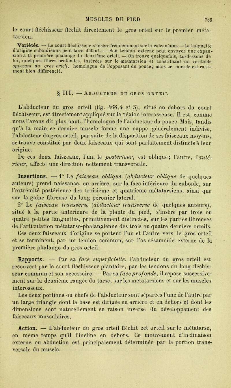 le court fléchisseur fléchit directement le gros orteil sur le premier méta- tarsien. Variétés. — Le court fléchisseur s’insère fréquemment sur le calcanéum. — La languette d’origine cuboïdienne peut faire défaut. — Son tendon externe peut envoyer une expan- sion à la première phalange du deuxième orteil. — On trouve quelquefois, au-dessous de lui, quelques fibres profondes, insérées sur le métatarsien et constituant un véritable opposant du gros orteil^ homologue de l’opposant du pouce ; mais ce muscle est rare- ment bien différencié. § III. —Abducteur du gros orteil L’abducteur du gros orteil (fîg. 468,4 et 6), situé en dehors du court fléchisseur, est directement appliqué sur la région interosseuse. Il est, comme nous l’avons dit plus haut, l’homologue de l’adducteur du pouce. Mais, tandis qu’à la main ce dernier muscle forme une nappe généralement indivise, l’abducteur du gros orteil, par suite de la disparition de ses faisceaux moyens, se trouve constitué par deux faisceaux qui sont parfaitement distincts à leur origine. De ces deux faisceaux, l’un, le postérieur^ est oblique; l’autre. Vanté- rieur, affecte une direction nettement transversale. Insertions. — 1° Le faisceau oblique [abducteur oblique de quelques auteurs) prend naissance, en arrière, sur la face inférieure du cuboïde, sur l’extrémité postérieure des troisième et quatrième métatarsiens, ainsi que sur la gaine fibreuse du long péronier latéral. Le faisceau transverse [abducteur transverse de quelques auteurs), situé à la partie antérieure de la plante du pied, s’insère par trois ou quatre petites languettes, primitivement distinctes, sur les parties fibreuses de l’articulation métatarso-phalangienne des trois ou quatre derniers orteils. Ces deux faisceaux d’origine se portent l’un et l’autre vers le gros orteil et se terminent, par un tendon commun, sur l’os sésamoïde externe de la première phalange du gros orteil. Rapports. — Par sa face superficielle, l’abducteur du gros orteil est recouvert par le court fléchisseur plantaire, par les tendons du long fléchis- seur commun et son accessoire. — Par sa face profonde, il repose successive- ment sur la deuxième rangée du tarse, sur les métatarsiens et sur les muscles interosseux. Les deux portions ou chefs de l’abducteur sont séparées l’une de l’autre par un large triangle dont la base est dirigée en arrière et en dehors et dont les dimensions sont naturellement en raison inverse du développement des faisceaux musculaires. Action. — L’abducteur du gros orteil fléchit cet orteil sur le métatarse» en même temps qu’il l’incline en dehors. Ce mouvement d’inclinaison, externe ou abduction est principalement déterminée par la portion trans- versale du muscle.