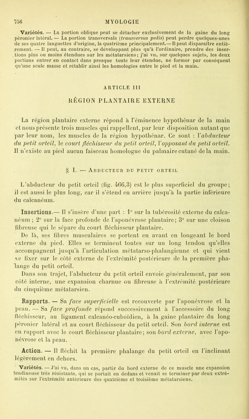 Variétés. — La portion oblique peut se détacher exclusivement de la gaine du long péronier latéral. — La portion transversale {transversus pedis) peut perdre quelques-unes de ses quatre languettes d’origine, la quatrième principalement.— Il peut disparaître entiè- rement. — Il peut, au contraire, se développant plus qu’à l’ordinaire, prendre des inser- tions plus ou moins étendues sur les métatarsiens; j’ai vu, sur quelques sujets, les deux portions entrer en contact dans presque toute leur étendue, ne former par conséquent qu’une seule masse et rétablir ainsi les homologies entre le pied et la main. ARTICLE III RÉGION PLANTAIRE EXTERNE La région plantaire externe répond à l’éminence hypothénar de la main et nous présente trois muscles qui rappellent, par leur disposition autant que par leur nom, les muscles de la région hypothénar. Ce sont : Y abducteur du petit orteil, le court fléchisseur du petit orteil, Vopposant du petit orteil. Il n’existe au pied aucun faisceau homologue du palmaire cutané de la main. § I. — Abducteur du petit orteil L’abducteur du petit orteil (fîg. 466,3) est le plus superficiel du groupe; il est aussi le plus long, car il s’étend en arrière jusqu’à la partie inférieure du calcanéum. Insertions.— Il s’insère d’une part : 1° sur la tubérosité externe du calca- néum ; 2° sur la face profonde de l’aponévrose plantaire; 3® sur une cloison fibreuse qui le sépare du court fléchisseur plantaire. De là, ses fibres musculaires se portent en avant en longeant le bord externe du pied. Elles se terminent toutes sur un long tendon qu’elles accompagnent jusqu’à l’articulation métatarso-phalangienne et qui vient se fixer sur le côté externe de l’extrémité postérieure de la première pha- lange du petit orteil. Dans son trajet, l’abducteur du petit orteil envoie généralement, par son côté interne, une expansion charnue ou fibreuse à l’extrémité postérieure du cinquième métatarsien. Rapports. — Sa face superficielle est recouverte par l’aponévrose et la peau. — Sa face profonde répond successivement à l’accessoire du long fléchisseur, au ligament calcanéo-cuboïdien, à la gaine plantaire du long péronier latéral et au court fléchisseur du petit orteil. Son bord interne est en rapport avec le court fléchisseur plantaire; son bord externe, avec l’apo- névrose et la peau. Action. — Il fléchit la première phalange du petit orteil en l’inclinant légèrement en dehors. Variétés. — J’ai vu, dans un cas, partir du bord externe de ce muscle une expansion tendineuse très résistante, qui se portait en dedans et venait se terminer par deux extré- mités sur l’extrémité antérieure des quatrième et troisième métatarsiens.