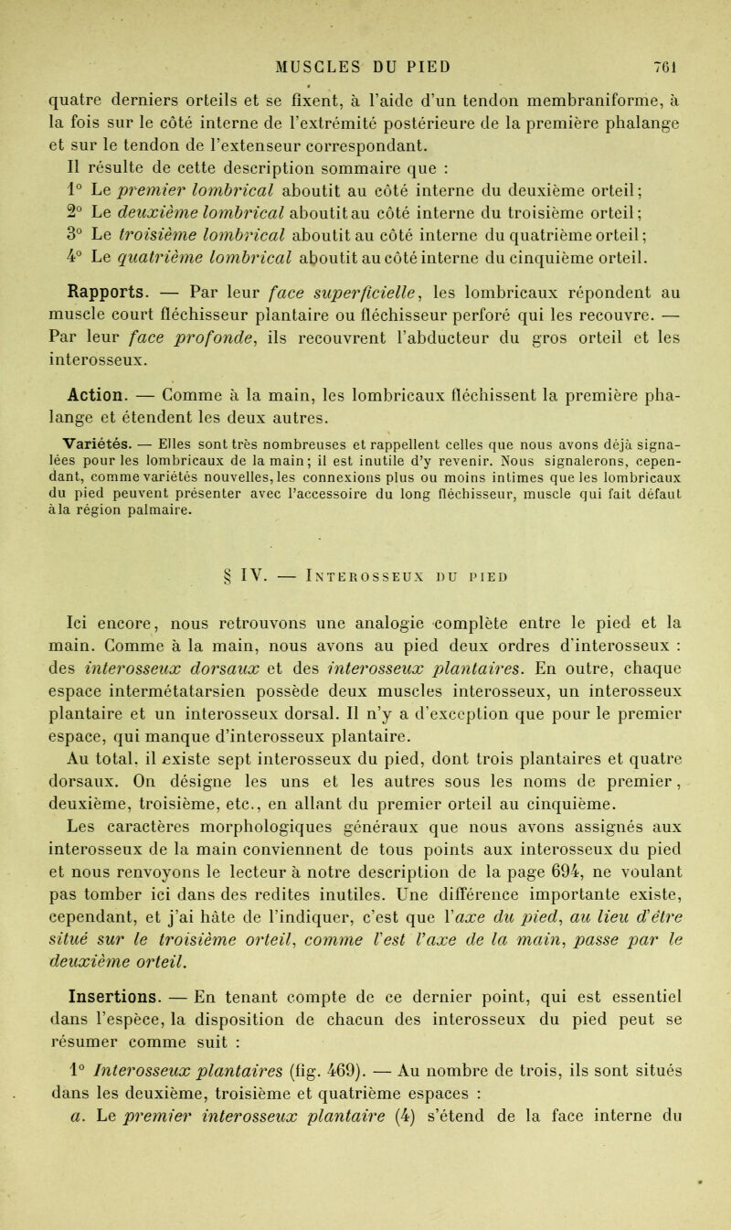 quatre derniers orteils et se fixent, à l’aide d’un tendon membraniforme, à la fois sur le côté interne de l’extrémité postérieure de la première phalange et sur le tendon de l’extenseur correspondant. Il résulte de cette description sommaire que : Le premier lomhrical aboutit au côté interne du deuxième orteil ; 2° Le deuxième lomhrical aboutit au côté interne du troisième orteil; 3° Le troisième lomhrical aboutit au côté interne du quatrième orteil ; 4® Le quatrième lomhrical aboutit au côté interne du cinquième orteil. Rapports. — Par leur face superficielle^ les lombricaux répondent au muscle court fléchisseur plantaire ou fléchisseur perforé qui les recouvre. — Par leur face profonde^ ils recouvrent l’abducteur du gros orteil et les interosseux. Action. — Comme à la main, les lombricaux fléchissent la première pha- lange et étendent les deux autres. Variétés. — Elles sont très nombreuses et rappellent celles que nous avons déjà signa- lées pour les lombricaux de la main; il est inutile d’y revenir. Nous signalerons, cepen- dant, comme variétés nouvelles, les connexions plus ou moins intimes que les lombricaux du pied peuvent présenter avec l’accessoire du long fléchisseur, muscle qui fait défaut àla région palmaire. § IV. — Interosseux du pied Ici encore, nous retrouvons une analogie complète entre le pied et la main. Comme à la main, nous avons au pied deux ordres d’interosseux : des interosseux dorsaux et des interosseux plantaires. En outre, chaque espace intermétatarsien possède deux muscles interosseux, un interosseux plantaire et un interosseux dorsal. Il n’y a d’exception que pour le premier espace, qui manque d’interosseux plantaire. Au total, il existe sept interosseux du pied, dont trois plantaires et quatre dorsaux. On désigne les uns et les autres sous les noms de premier, deuxième, troisième, etc., en allant du premier orteil au cinquième. Les caractères morphologiques généraux que nous avons assignés aux interosseux de la main conviennent de tous points aux interosseux du pied et nous renvoyons le lecteur à notre description de la page 694, ne voulant pas tomber ici dans des redites inutiles. Une différence importante existe, cependant, et j’ai hâte de l’indiquer, c’est que Vaxe du pied., au lieu d'être situé sur le troisième orteil, comme l'est l'axe de la main, passe par le deuxième orteil. Insertions. — En tenant compte de ce dernier point, qui est essentiel dans l’espèce, la disposition de chacun des interosseux du pied peut se résumer comme suit : Interosseux plantaires (fîg. 469). — Au nombre de trois, ils sont situés dans les deuxième, troisième et quatrième espaces : a. Le premier inter osseux plantaire (4) s’étend de la face interne du