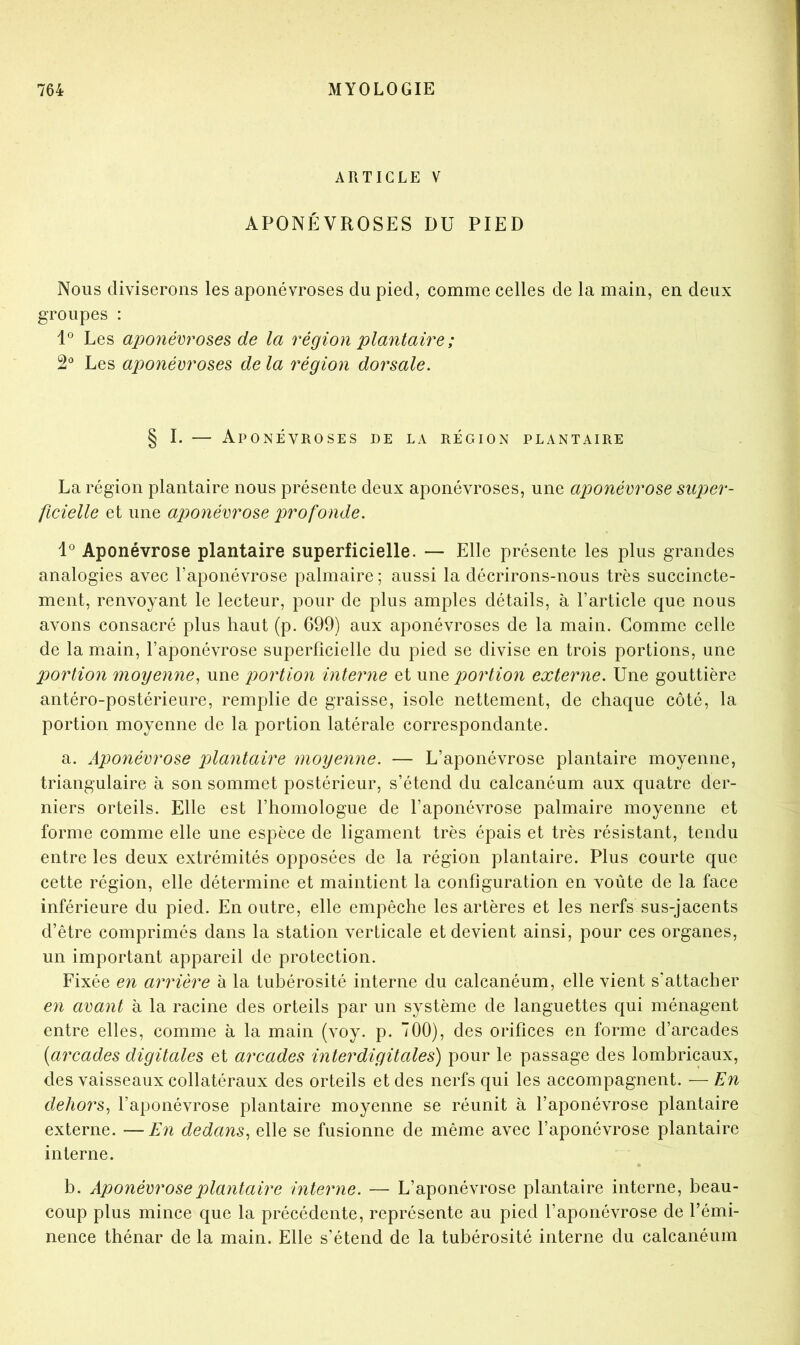 ARTICLE V APONÉVROSES DU PIED Nous diviserons les aponévroses du pied, comme celles de la main, en deux groupes : l Les aponévroses de la région plantaire ; 2' Les aponévroses de la région dorsale. § I. — Aponévroses de la région plantaire La région plantaire nous présente deux aponévroses, une aponévrose super- ficielle et une aponévrose profonde. Aponévrose plantaire superficielle. — Elle présente les plus grandes analogies avec l’aponévrose palmaire; aussi la décrirons-nous très succincte- ment, renvoyant le lecteur, pour de plus amples détails, à l’article que nous avons consacré plus haut (p. 699) aux aponévroses de la main. Comme celle de la main, l’aponévrose superficielle du pied se divise en trois portions, une portion moyenne, une portion interne et m\e 2^ortion externe. Une gouttière antéro-postérieure, remplie de graisse, isole nettement, de chaque côté, la portion moyenne de la portion latérale correspondante. a. Aponévrose plantaire moyenne. — L’aponévrose plantaire moyenne, triangulaire à son sommet postérieur, s’étend du calcanéum aux quatre der- niers orteils. Elle est l’homologue de l’aponévrose palmaire moyenne et forme comme elle une espèce de ligament très épais et très résistant, tendu entre les deux extrémités opposées de la région plantaire. Plus courte que cette région, elle détermine et maintient la configuration en voûte de la face inférieure du pied. En outre, elle empêche les artères et les nerfs sus-jacents d’être comprimés dans la station verticale et devient ainsi, pour ces organes, un important appareil de protection. Fixée en arrière à la tubérosité interne du calcanéum, elle vient s'attacher en avant à la racine des orteils par un système de languettes qui ménagent entre elles, comme à la main (voy. p. 700), des orifices en forme d’arcades {arcades digitales et arcades interdigitales) pour le passage des lombricaux, des vaisseaux collatéraux des orteils et des nerfs qui les accompagnent. — En dehors, l’aponévrose plantaire moyenne se réunit à l’aponévrose plantaire externe. —En dedans, elle se fusionne de même avec l’aponévrose plantaire interne. b. Aponévrose plantaire interne. — L’aponévrose plantaire interne, beau- coup plus mince que la précédente, représente au pied l’aponévrose de l’émi- nence thénar de la main. Elle s’étend de la tubérosité interne du calcanéum