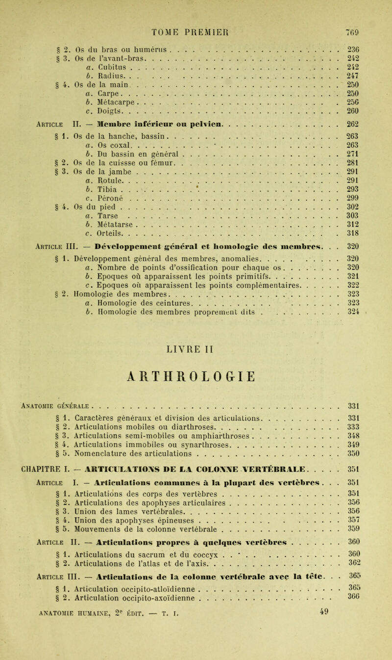 TOME PREMIER 7P.9 § 2. Os du bras ou humérus 236 § 3. Os de l’avant-bras 242 a. Cubitus 242 b. Radius 247 § 4. Os de la main 250 a. Carpe 250 b. Métacarpe 250 c. Doigts 260 Article IL — Membre inférieur ou pelvien 262 § 1. Os de la hanche, bassin 263 a. Os coxal • 263 b. Du bassin en général 271 § 2. Os de la cuissse ou fémur 281 § 3. Os de la jambe 291 a. Rotule . 291 b. Tibia 293 c. Péroné 299 § 4. Os du pied 302 a. Tarse 303 b. Métatarse 312 c. Orteils 318 Article III. — Développement général et homologie des membres. . . 320 § 1. Développement général des membres, anomalies 320 a. Nombre de points d’ossification pour chaque os 320 b. Epoques où apparaissent les points primitifs 321 c. Epoques où apparaissent les points complémentaires 322 § 2. Homologie des membres 323 a. Homologie des ceintures 323 b. Homologie des membres proprement dits 324 LIVRE II ARTHROLO&IE Anatomie générale ... 331 § 1. Caractères généraux et division des articulations 331 § 2. Articulations mobiles ou diarthroses 333 § 3. Articulations semi-mobiles ou amphiarthroses 348 § 4. Articulations immobiles ou synarthroses 349 § 5. Nomenclature des articulations 350 CHAPITRE I. — ARTICULAlTIOXS DE LA COLOAAE VERTÉBRALE 351 Article I. — Articulations communes à la plupart des vertèbres ... 351 § 1. Articulations des corps des vertèbres 351 § 2. Articulations des apophyses articulaires 356 § 3. Union des lames vertébrales 356 § 4. Union des apophyses épineuses 357 § 5. Mouvements de la colonne vertébrale 359 Article II. — Articulations propres à quelques vertèbres 360 § 1. Articulations du sacrum et du coccyx . . * 360 § 2. Articulations de l’atlas et de l’axis 362 Article III. — Articulations de la colonne vertébrale avec la tête. . . 365 § 1. Articulation occipito-atloïdienne 365 § 2. Articulation occipito-axoïdienne 366 49