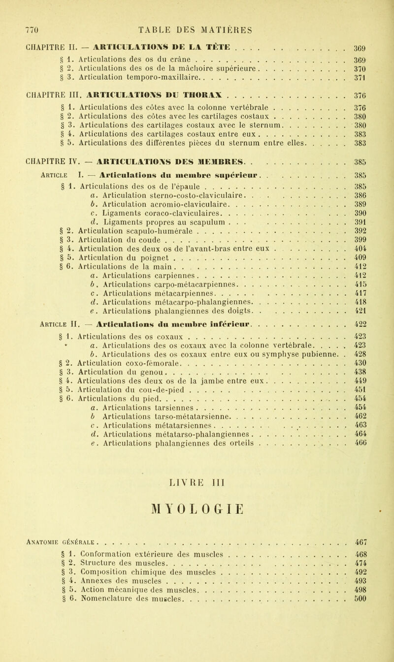 CHAPITRE IL — ARTICULiVTIOi\S DE LA TÊTE 369 § 1. Articulations des os du crâne 369 § 2. Articulations des os de la mâclioire supérieure 370 § 3. Articulation temporo-maxillaire 371 CHAPITRE III. ARTIClJLATIOI\S DU THORAX 376 § 1. Articulations des côtes avec la colonne vertébrale 376 § 2. Articulations des côtes avec les cartilages costaux 380 § 3. Articulations des cartilages costaux avec le sternum 380 § 4. Articulations des cartilages costaux entre eux 383 § 5. Articulations des différentes pièces du sternum entre elles 383 CHAPITRE IV. — ARTIClJLATlOiXS DES REMERES 385 Article I. — Articulations du membre supérieur 385 § 1. Articulations des os de Pépaule 385 a. Articulation sterno-costo-claviculaire. . 386 b. Articulation acromio-claviculaire 389 c. Ligaments coraco-claviculaires 390 d. Ligaments propres au scapulum ... 391 § 2. Articulation scapulo-humérale 392 § 3. Articulation du coude 399 § 4. Articulation des deux os de l’avant-bras entre eux 404 § 5. Articulation du poignet 409 § 6. Articulations de la main . . . . 412 a. Articulations carpiennes 412 b. Articulations carpo-métacarpiennes 415 c. Articulations métacarpiennes 417 d. Articulations métacarpo-phalangiennes 418 e. Articulations phalangiennes des doigts 421 Article II. — Articulations du membre inférieur 422 § 1. Articulations des os coxaux 423 * a. Articulations des os coxaux avec la colonne vertébrale 423 b. Articulations des os coxaux entre eux ou symphyse pubienne. . 428 § 2. Articulation coxo-fémorale 430 § 3. Articulation du genou 438 § 4. Articulations des deux os de la jambe entre eux 449 § 5. Articulation du cou-de-pied 451 § 6. Articulations du pied 454 a. Articulations tarsiennes 454 b Articulations tarso-métatarsienne 462 c. Articulations métatarsiennes ^ 463 d. Articulations métatarso-phalangiennes 464 e. Articulations phalangiennes des orteils 466 LIVRE III M Y O L O & I E Anatomie générale 467 § 1. Conformation extérieure des muscles 468 § 2. Structure des muscles 474 § 3. Composition chimique des muscles 492 § 4. Annexes des muscles 493 § 5. Action mécanique des muscles 498 § 6. Nomenclature des muscles 500