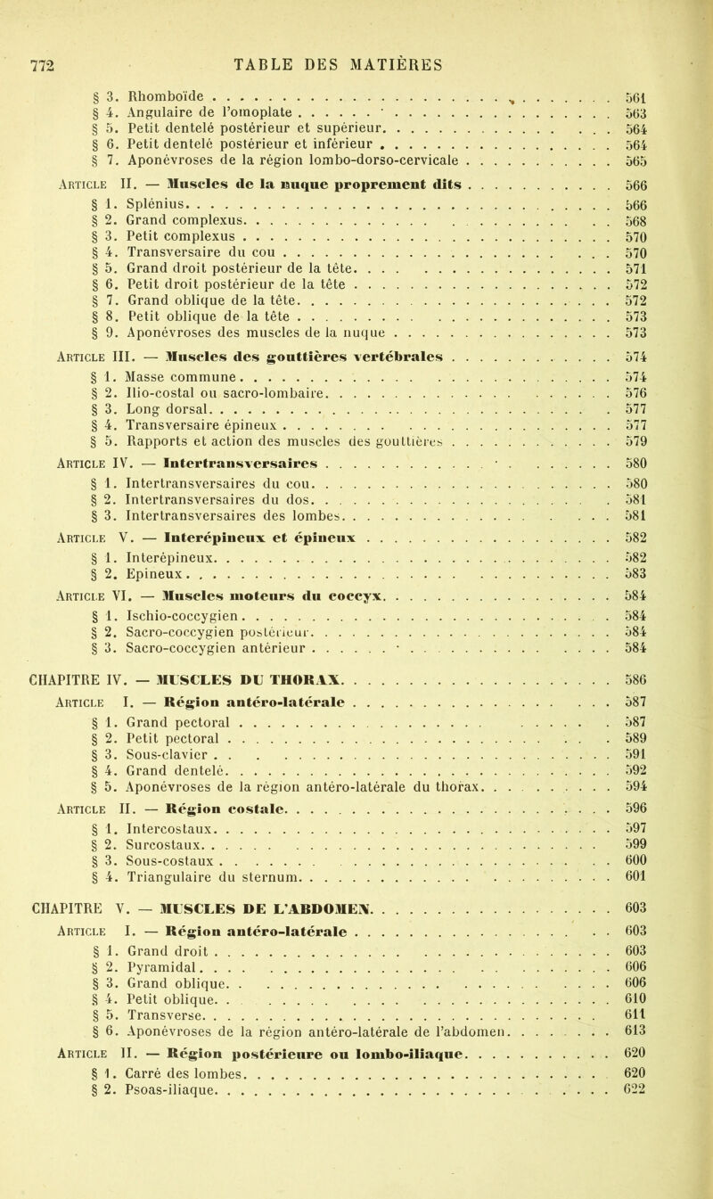 § 3. Rhomboïde 561 § 4. Angulaire de l’omoplate ‘ 563 § 5. Petit dentelé postérieur et supérieur 564 § 6. Petit dentelé postérieur et inférieur 564 § 7. Aponévroses de la région lombo-dorso-cervicale 565 Article II. — Muscles de la lauque proprement dits 566 § 1. Splénius 566 § 2. Grand complexus 568 § 3. Petit complexus 570 § 4. Transversaire du cou 570 § 5. Grand droit postérieur de la tête 571 § 6. Petit droit postérieur de la tête 572 § 7. Grand oblique de la tête 572 § 8. Petit oblique de la tête 573 § 9. Aponévroses des muscles de la nuque 573 Article III. — Muscles des gouttières vertébrales 574 § 1. Masse commune 574 § 2. Ilio-costal ou sacro-lombaire 576 § 3. Long dorsal 577 § 4. Transversaire épineux 577 § 5. Rapports et action des muscles des gouttières 579 Article IV. — Intertrausversaires • . 580 § 1. Intertransversaires du cou 580 § 2. Intertransversaires du dos 581 § 3. Intertransversaires des lombes 581 Article V. — luterépiueiix et épiueux 582 § 1. Interépineux 582 § 2, Epineux 583 Article VI. — Muscles moteurs du eoccyx 584 § 1. Ischio-coccygien 584 § 2. Sacro-coccygien postérieur 584 § 3. Sacro-coccygien antérieur • 584 CHAPITRE IV. — MLSCLES DE THORAX 586 Article I. — Région antéro-latérale 587 § 1. Grand pectoral 587 § 2. Petit pectoral 589 § 3. Sous-clavier 591 § 4. Grand dentelé 592 § 5. Aponévroses de la région antéro-latérale du thorax • • • • 594 Article II. — Région costale • • . • 596 § 1. Intercostaux 597 § 2. Surcostaux 599 § 3. Sous-costaux . . 600 § 4. Triangulaire du sternum 601 CHAPITRE V. — MESCLES DE L’ARDOMEX 603 Article I. — Région antéro-latérale 603 § I. Grand droit 603 § 2. Pyramidal 606 § 3. Grand oblique 606 § 4. Petit oblique. . . 610 § 5. Transverse 611 § 6. Aponévroses de la région antéro-latérale de l’abdomen 613 Article II. — Région postérieure ou lombo-iliaque 620 § 1. Carré des lombes 620 § 2. Psoas-iliaque .... 622