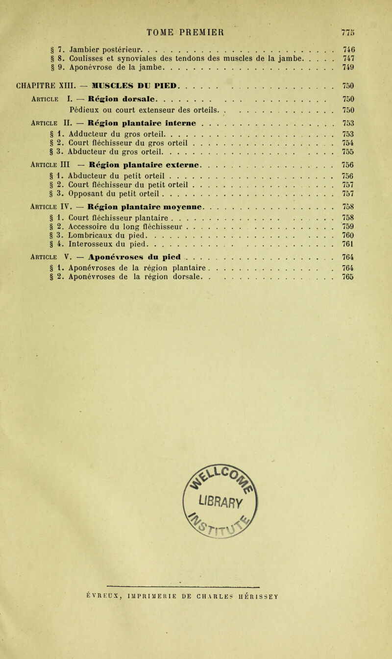 § 7. Jambier postérieur 746 § 8. Coulisses et synoviales des tendons des muscles de la jambe 747 § 9. Aponévrose de la jambe 749 CHAPITRE XIII. — MUSCLES DU PIED 750 Article I. — Région dorsale 750 Pédieux ou court extenseur des orteils 750 Article IL — Région plantaire interne 753 § 1. Adducteur du gros orteil 753 § 2. Court fléchisseur du gros orteil 754 § 3. Abducteur du gros orteil 755 Article III — Région plantaire externe 756 § 1. Abducteur du petit orteil 756 § 2. Court fléchisseur du petit orteil 757 § 3. Opposant du petit orteil 757 Article IV. — Région plantaire moyenne. 758 § 1. Court fléchisseur plantaire 758 § 2. Accessoire du long fléchisseur 759 § 3, Lombricaux du pied 760 § 4. Interosseux du pied 761 Article V. — Aponévroses du pied 764 § 1. Aponévroses de la région plantaire 764 § 2. Aponévroses de la région dorsale 765 ÉVRKÜX, imprimerie DE CHARLES IIERISSEY