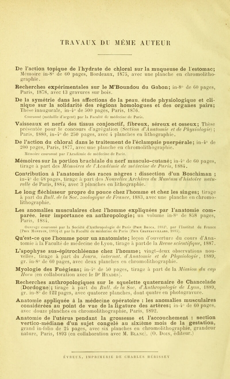 TRAVAUX DU MÊME AUTEUR De l’action topique de l’hydrate de chloral sur la muqueuse de l’estomac; Mémoire in-8® de 60 pages, Bordeaux, 1875, avec une planche en chromolitho- graphie. Recherches expérimentales sur le M’Boundou du Gabon; in-8o de 60 pages, Paris, 1878, avec 13 gravures sur bois. De la symétrie dans les affections de la peau, étude physiologique et cli- nique sur la solidarité des régions homologues et des organes pairs; Thèse inaugurale, in-4° de 500 pages, Paris, 1876. Couronné (médaille d’argent) par la Faculté do médecine do Paris. Vaisseaux et nerfs des tissus conjonctif, fibreux, séreux et osseux; Thèse présentée pour le concours d’agrégation {Seclio)i d'Anatomie et de Physiologie) \ Paris, 1880, in-i-o de 250 pages, avec 4 planches en lithographie. De l’action du chloral dans le traitement de l’éclampsie puerpérale; iu-4'^ de 200 pages, Paris, 1877, avec une jtlauclie en chromolithograpliie. Mémoire couronné par l’Académie de méilecine de Paris. Mémoires sur la portion brachiale du nerf musculo-cutané; in-4'j de 60 pages, tirage à part des Mémoires de VAcadémie de médecine de Paris, 1884. Contribution à l’anatomie des races nègres : dissection d’un Boschiman ; in-4'^ de 48 pages, tirage à part des Nouvelles Archives du Muséum d'histoire natu- relle de Paris, 1884, avec 3 planches en lithographie. Le long fléchisseur propre du pouce chez l’homme et chez les singes; tirage à part du Bull, de la Soc. zoologique de France, 1883, avec une planche en chromo- lithographie. Les anomalies musculaires chez l’homme expliquées par l’anatomie com- parée, leur importance en anthropologie; un volume in-8<^ de 858 pages, Paris, 1884. Ouvrage couronné par la Société d’Antliropologie de Paris (Paix Broca, 18S;F, par rinstitiit de Fi-ancc (Pnix Moistyox, 1883) et par la Faculté de médecine de Paris (Piux Chateaumli.ahs, 1885). Qu ’est-ce que l’homme pour un anatomiste; leçon d’ouverture du cours d’Ana- tomie à la Faculté de médecine de Lyon, tirage à partde la Bevue scienlifique, 1887. L’apophyse sus-épitrochléenne chez l’homme; vingt-deux observations nou- velles, tirage à part du Journ. internat, d'Anatomie et de Physiologie, 1883, gr. in-8'^ de 60 pages, avec deux planches en chromolithographie. Myologie des Fuégiens; in-i® de 50 pages, tirage à part de la Mission du cap Ilorn (en collaboration avec le D*’ Hyades). Recherches anthropologiques sur le squelette quaternaire de Chancelade (Dordogne); tirage à part du Bull, de la Soc. d'Anthropologie de Lyon, 1880, gr. in-8'^ de 122 pages, avec quatorze planches, dont quatre en photogravure. Anatomie appliquée à la médecine opératoire : les anomalies musculaires considérées au point de vue de la ligature des artères; in-4'^ de 60 pages, avec douze planches en chromolithographie, Paris, 1802. Anatomie de l’utérus pendant la grossesse et l’accouchement : section vertico-médiane d’un sujet congelé au sixième mois de la gestation, grand in-folio de 24 pages, avec six planches en chromolithographie, grandeur natiire, Paris, 1893 (en collaboration avec M. Blaxc). (O. Doix, éditeur.) ÉVBEUX, IMl'BIMEIÎIE DE CH A H LES HÉ HISSE Y