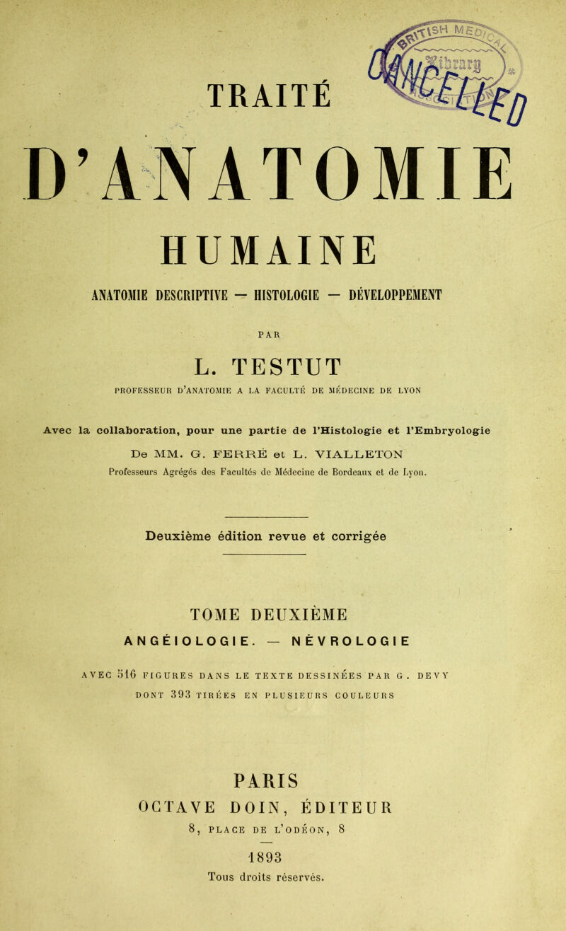 HUMAINE ANATOMIE DESCRIPTIÏE — HISTOLOGIE - DÉVELOPPEMENT PAR L. TESTUT PROFESSEUR D’ANATOMIE A LA FACULTÉ DE MÉDECINE DE LYON Avec la collaboration, pour une partie de l’Histologie et l’Embryologie De MM. G. FERRÉ et L. VIALLETON Professeurs Agrégés des Facultés de Médecine de Bordeaux et de Lyon. Deuxième édition revue et corrigée TOME DEUXIÈME ANGÉIOLOGIE. — NÈVROLOGIE AVEC olO FIGURES DANS LE TEXTE DESSINEES PAR G. DEVY DONT 393 TIRÉES EN PLUSIEURS COULEURS PARIS OCTAVE DOIN, ÉDITEUR 8, PLACE DE l’odÉON, 8 1893 Tous droits réservés.