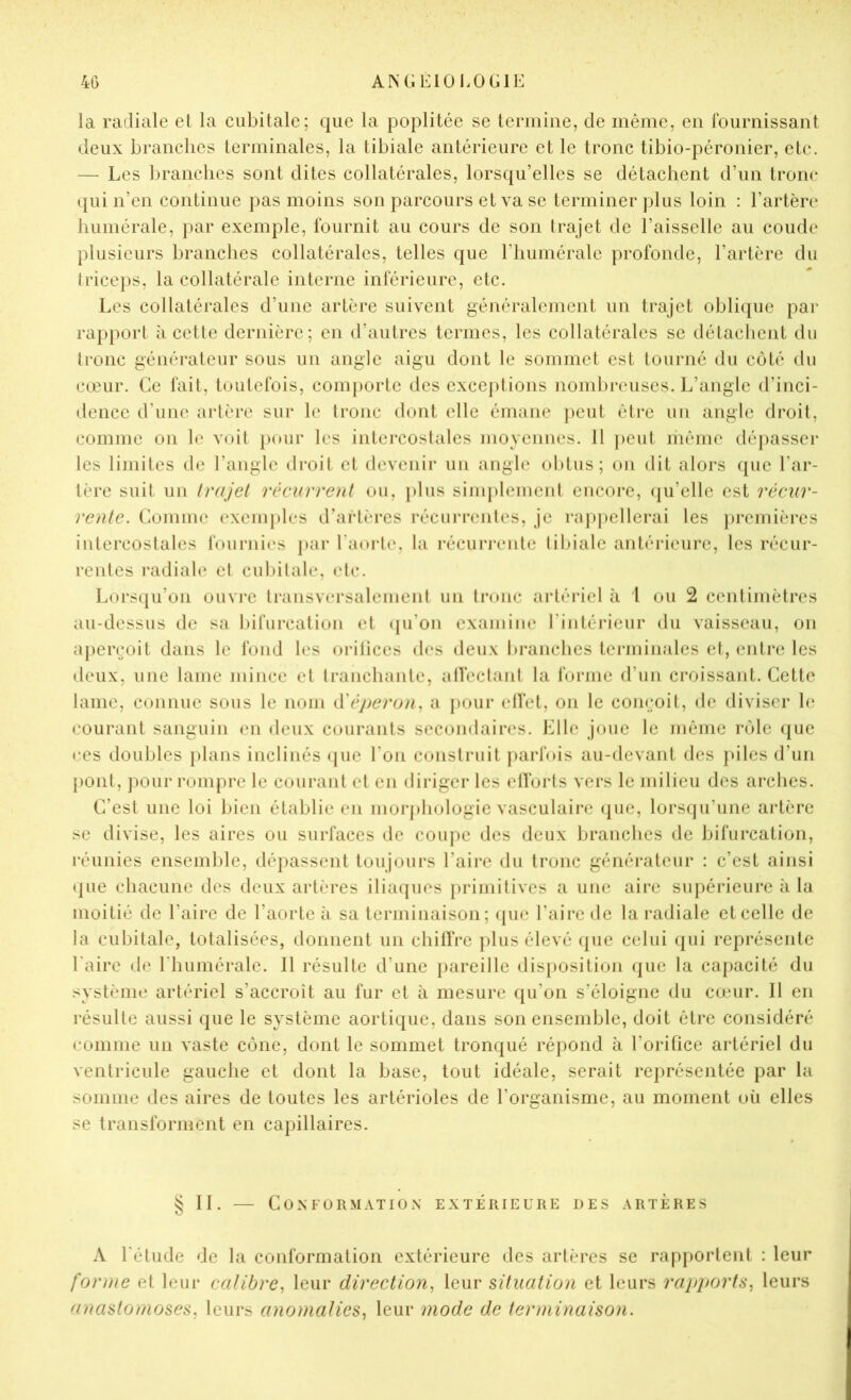 la radiale et la cubitale; que la poplitée se tcriiiiiie, de même, en fournissant deux branches terminales, la tibiale antérieure et le tronc tibio-péronier, etc. — Les branches sont dites collatérales, lorsqu’elles se détachent d’un tronc (jui n’en continue pas moins son parcours et va se terminer plus loin : l’artère humérale, par exemple, fournit au cours de son trajet de l’aisselle au coude plusieurs branches collatérales, telles que riiumérale profonde, l’artère du triceps, la collatérale interne inférieure, etc. Les collatérales d’une artère suivent généralement un trajet oblicpie par rapport àcetle dernière; en d’autres termes, les collatérales se détachent du tronc générateur sous un angle aigu dont le sommet est tourné du côté du cœur. Ce fait, toutefois, comporte des cxccj)tions nombi*euses. L’angle d’inci- dence d’une artère sur le tronc dont elle émane peut être un angle droit, comme on le voil })our les intercostales moyennes. 11 peut même dépasscj- les limites de l’angle droit et devenir un angle oldus; on dit alors que l’ar- tère suit un Irajel récurroit ou, plus simplement encore, ({u’clle est réciir- renle. C-omme excnq)les d’artères récurrenles, je rap])cllerai les })rejnières intercostales fournic's jtar l'anrle, la récurrente libiale antérieure, les récur- rentes radiale el cubitale, elc. Lorsqu’on ouvre transversalemeni un Innic artériel à l ou 2 centimètres au-dessus de sa bifurcation et (pi’on exainim* l’intéiâciir du vaisseau, on apei\’oit dans le fond les nrilices des deux branches terminales et, entre les deux, une lame mince el tranchante, alfeclanl la forme d’un croissant. Cette lame, connue sous le nom ^Yéperun^ a pour elVet, on le conroit, de diviser b‘ courant sanguin en deux courants secondaires. Elle joue le Jiiéme rôle ({ue ces doubles })lans inclinés (juc l’on construit parfois au-devant des piles d’un pont, jmur rompre le courant el en diriger les elforls vers le milieu des arches. C’est une loi bien établie en morphologie vasculaire (pie, lorseju’une artère se divise, les aires ou surfaces de coupe des deux branches de bifurcation, réunies enscmlde, dépassent toujours l’aire du tronc générateur : c’est ainsi ipie chacune des deux artères iliacpies primilivcs a une aire supérieure à la moitié de l’aire de l’aorte îi sa terminaison; (pie Taire de la radiale et celle de la cubitale, totalisées, donnent un chilfre plus élevé ({uc celui qui représente Taire de Thuniérale. 11 résulte d’une pareille disposition que la cajiacité du système artériel s’accroît au fur et à mesure qu’on s’éloigne du comr. H en résulte aussi que le système aortique, dans son ensemble, doit être considéré comme un vaste cône, dont le sommet tronqué répond à Toriüce artériel du ventricule gauche et dont la base, tout idéale, serait représentée par la somme des aires de toutes les artérioles de l’organisme, au moment où elles se transforment en capillaires. § 11. — Conformation extérieure des artères A Tétude de la conformation extérieure des artères se rapjiorlent : leur forme et leur calibre, leur direction, leur situation et leurs rapports, leurs anastomoses, leurs anomalies, leur mode de terminaison.
