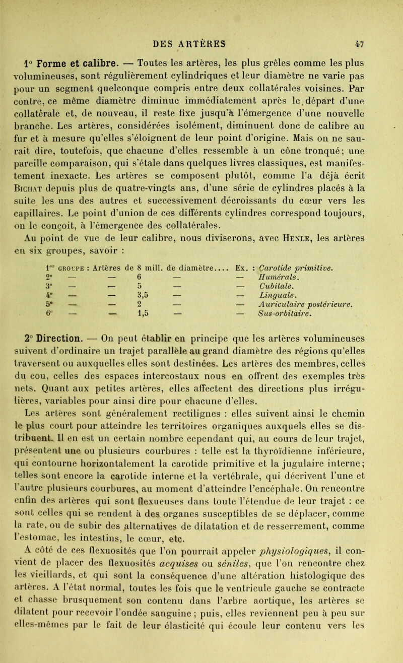 Forme et calibre. — Toutes les artères, les plus grêles comme les plus volumineuses, sont régulièrement cylindriques et leur diamètre ne varie pas pour un segment quelconque compris entre deux collatérales voisines. Par contre, ce même diamètre diminue immédiatement après le.départ d’une collatérale et, de nouveau, il reste fixe jusqu’à l’émergence d’une nouvelle branche. Les artères, considérées isolément, diminuent donc de calibre au fur et à mesure qu’elles s’éloignent de leur point d’origine. Mais on ne sau- rait dire, toutefois, que chacune d’elles ressemble à un cône tronqué; une pareille comparaison, qui s’étale dans quelques livres classiques, est manifes- tement inexacte. Les artères se composent plutôt, comme l’a déjà écrit Bichat depuis plus de quatre-vingts ans, d’une série de cylindres placés à la suite les uns des autres et successivement décroissants du cœur vers les capillaires. Le point d’union de ces différents cylindres correspond toujours, on le conçoit, à l’émergence des collatérales. Au point de vue de leur calibre, nous diviserons, avec Henle, les artères en six groupes, savoir : 1 GROUPE : Artères de 8 mill. de diamètre.... Ex, : Çarotide 'primitive. 2« — — 6 3 — — 5 4** — — 3,5 5« — — 2 — — 1,5 — Humérale. — Cubitale. — Linguale. — Auriculaire postérieure. — Sus-orbitaire. 2^ Direction. — On peut établir en principe que les artères volumineuses suivent d’ordinaire un trajet parallèle au grand diamètre des régions qu’elles traversent ou auxquelles elles sont destinées. Les artères des membres, celles du cou, celles des espaces intercostaux nous en offrent des exemples très nets. Quant aux petites artères, elles affectent des directions plus irrégu- lières, variables pour ainsi dire pour chacune d’elles. Les artères sont généralement rectilignes : elles suivent ainsi le chemin le plus court pour atteindre les territoires organiques auxquels elles se dis- tribuent. Il en est un certain nombre cependant qui, au cours de leur trajet, présentent une ou plusieurs courbures : telle est la thyroïdienne inférieure, qui contourne horizontalement la carotide primitive et la jugulaire interne; telles sont encore la carotide interne et la vertébrale, qui décrivent l’une et l’autre plusieurs courbures, au moment d’atteindre l’encéphale. On rencontre enfin des artères qui sont flexueuses dans toute l’étendue de leur trajet : ce sont celles qui se rendent à des organes susceptibles de se déplacer, comme la rate, ou de subir des alternatives de dilatation et de resserrement, comme l’estomac, les intestins, le cœur, etc. A côté de ces flexuosités que l’on pourrait appeler physiologiques^ il con- vient de placer des flexuosités acquises ou séniles^ que l’on rencontre chez les vieillards, et qui sont la conséquence d’une altération histologique des artères. A l’état normal, toutes les fois que le ventricule gauche se contracte et chasse brusquement son contenu dans l’arbre aortique, les artères se dilatent pour recevoir l’ondée sanguine ; puis, elles reviennent peu à peu sur elles-mêmes par le fait de leur élasticité qui écoule leur contenu vers les