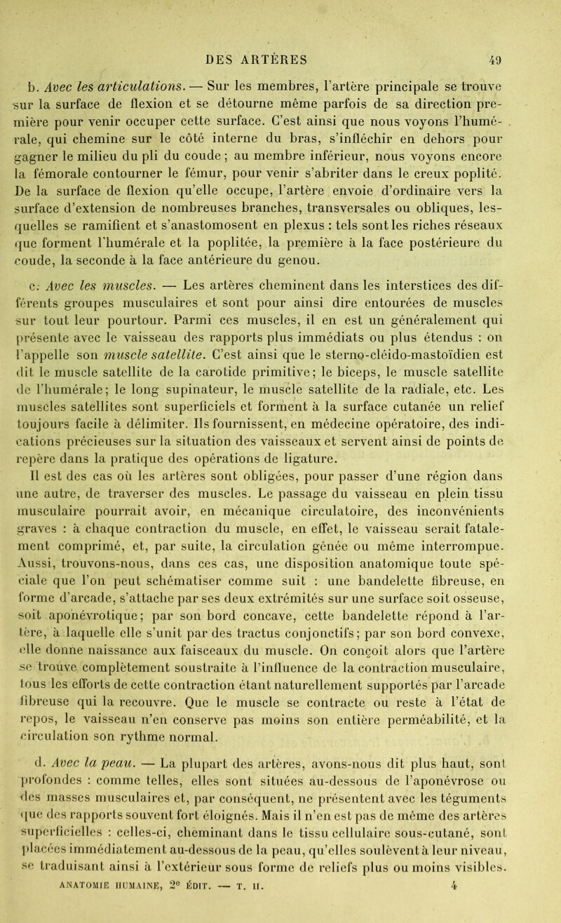 b. Avec les articulations. — Sur les membres, l’artère principale se trouve sur la surface de flexion et se détourne même parfois de sa direction pre- mière pour venir occuper cette surface. C’est ainsi que nous voyons l’humé- rale, qui chemine sur le côté interne du bras, s’infléchir en dehors pour gagner le milieu du pli du coude ; au membre inférieur, nous voyons encore la fémorale contourner le fémur, pour venir s’abriter dans le creux poplité. De la surface de flexion qu’elle occupe, l’artère envoie d’ordinaire vers la surface d’extension de nombreuses branches, transversales ou obliques, les- quelles se ramifient et s’anastomosent en plexus : tels sont les riches réseaux que forment l’humérale et la poplitée, la première à la face postérieure du coude, la seconde à la face antérieure du genou. c; Avec les muscles. — Les artères cheminent dans les interstices des dif- férents groupes musculaires et sont pour ainsi dire entourées de muscles sur tout leur pourtour. Parmi ces muscles, il en est un généralement qui présente avec le vaisseau des rapports plus immédiats ou plus étendus : on l’appelle son muscle satellite. C’est ainsi que le sterno-cléido-mastoïdien est dit le muscle satellite de la carotide primitive; le biceps, le muscle satellite de l’humérale; le long supinateur, le muscle satellite de la radiale, etc. Les muscles satellites sont superficiels et forment à la surface cutanée un relief toujours facile à délimiter. Ils fournissent, en médecine opératoire, des indi- cations précieuses sur la situation des vaisseaux et servent ainsi de points de repère dans la pratique des opérations de ligature. Il est des cas où les artères sont obligées, pour passer d’une région dans une autre, de traverser des muscles. Le passage du vaisseau en plein tissu musculaire pourrait avoir, en mécanique circulatoire, des inconvénients graves : à chaque contraction du muscle, en effet, le vaisseau serait fatale- ment comprimé, et, par suite, la circulation gênée ou même interrompue. Aussi, trouvons-nous, dans ces cas, une disposition anatomique toute spé- ciale que l’on peut schématiser comme suit : une bandelette fibreuse, en forme d’arcade, s’attache par ses deux extrémités sur une surface soit osseuse, soit aponévrotique ; par son bord concave, cette bandelette répond à l’ar- tère, à laquelle elle s’unit par des tractus conjonctifs; par son bord convexe, elle donne naissance aux faisceaux du muscle. On conçoit alors que l’artère se trouve complètement soustraite à l’influence de la contraction musculaire, tous les efforts de cette contraction étant naturellement supportés par l’arcade fibreuse qui la recouvre. Que le muscle se contracte ou reste à l’état de repos, le vaisseau n’en conserve pas moins son entière perméabilité, et la circulation son rythme normal. d. Avec la peau. — La plupart des artères, avons-nous dit plus haut, sont profondes : comme telles, elles sont situées au-dessous de l’aponévrose ou des masses musculaires et, par conséquent, ne présentent avec les téguments <[ue des rapports souvent fort éloignés. Mais il n’en est pas de même des artères superficielles : celles-ci, cheminant dans le tissu cellulaire sous-cutané, sont j)lacées immédiatement au-dessous de la peau, qu’elles soulèvent à leur niveau, se traduisant ainsi à l’extérieur sous forme de reliefs plus ou moins visibles. ANATOMIE HUMAINE, 2° ÉDIT. — T. II. 4